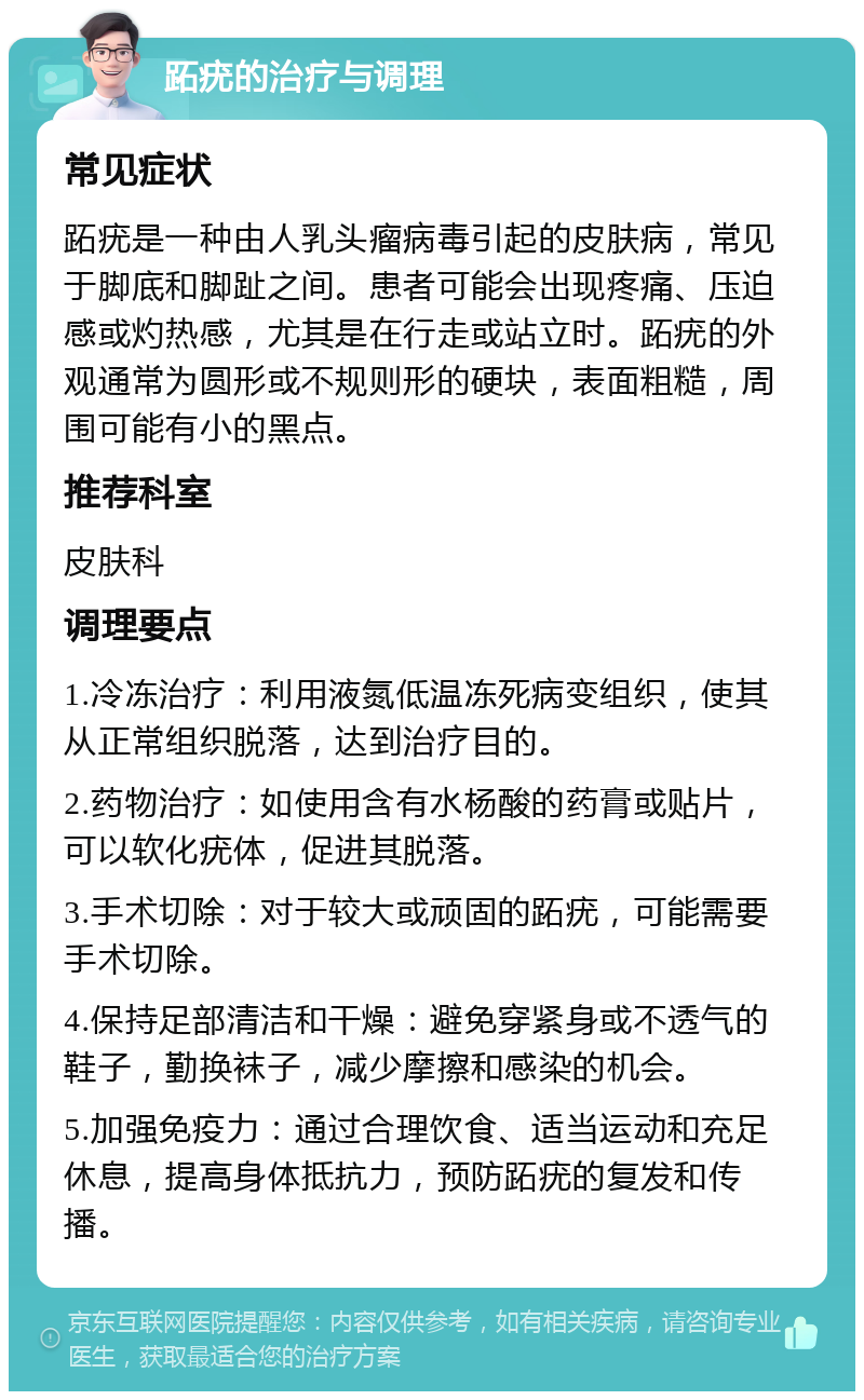 跖疣的治疗与调理 常见症状 跖疣是一种由人乳头瘤病毒引起的皮肤病，常见于脚底和脚趾之间。患者可能会出现疼痛、压迫感或灼热感，尤其是在行走或站立时。跖疣的外观通常为圆形或不规则形的硬块，表面粗糙，周围可能有小的黑点。 推荐科室 皮肤科 调理要点 1.冷冻治疗：利用液氮低温冻死病变组织，使其从正常组织脱落，达到治疗目的。 2.药物治疗：如使用含有水杨酸的药膏或贴片，可以软化疣体，促进其脱落。 3.手术切除：对于较大或顽固的跖疣，可能需要手术切除。 4.保持足部清洁和干燥：避免穿紧身或不透气的鞋子，勤换袜子，减少摩擦和感染的机会。 5.加强免疫力：通过合理饮食、适当运动和充足休息，提高身体抵抗力，预防跖疣的复发和传播。