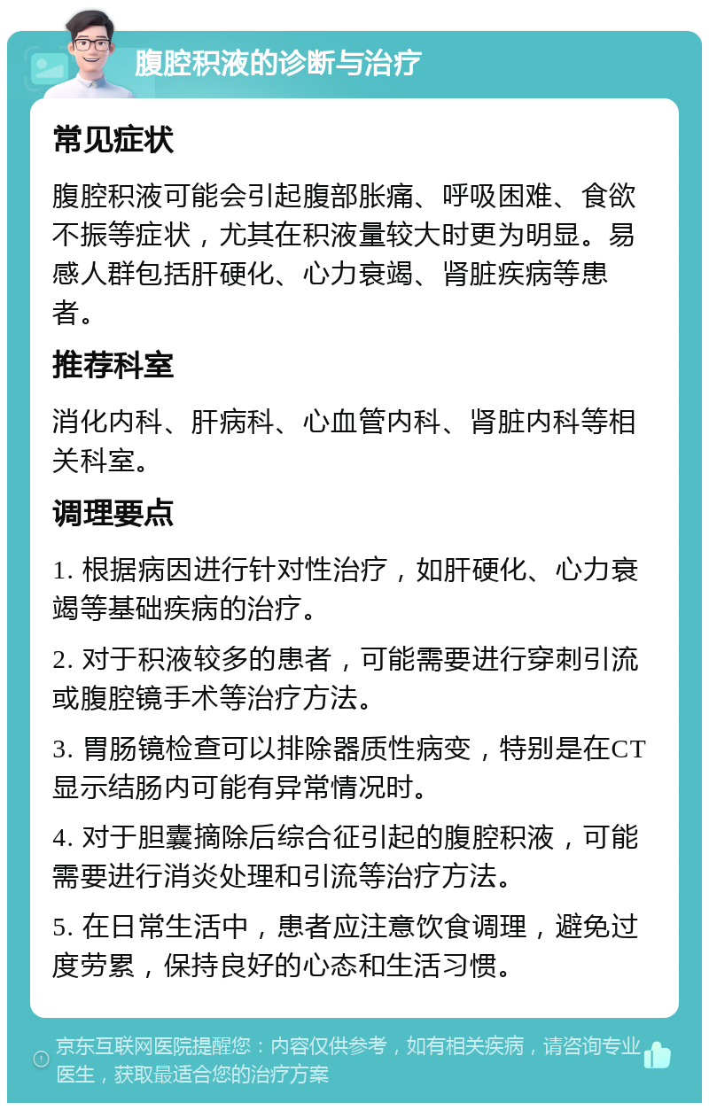 腹腔积液的诊断与治疗 常见症状 腹腔积液可能会引起腹部胀痛、呼吸困难、食欲不振等症状，尤其在积液量较大时更为明显。易感人群包括肝硬化、心力衰竭、肾脏疾病等患者。 推荐科室 消化内科、肝病科、心血管内科、肾脏内科等相关科室。 调理要点 1. 根据病因进行针对性治疗，如肝硬化、心力衰竭等基础疾病的治疗。 2. 对于积液较多的患者，可能需要进行穿刺引流或腹腔镜手术等治疗方法。 3. 胃肠镜检查可以排除器质性病变，特别是在CT显示结肠内可能有异常情况时。 4. 对于胆囊摘除后综合征引起的腹腔积液，可能需要进行消炎处理和引流等治疗方法。 5. 在日常生活中，患者应注意饮食调理，避免过度劳累，保持良好的心态和生活习惯。