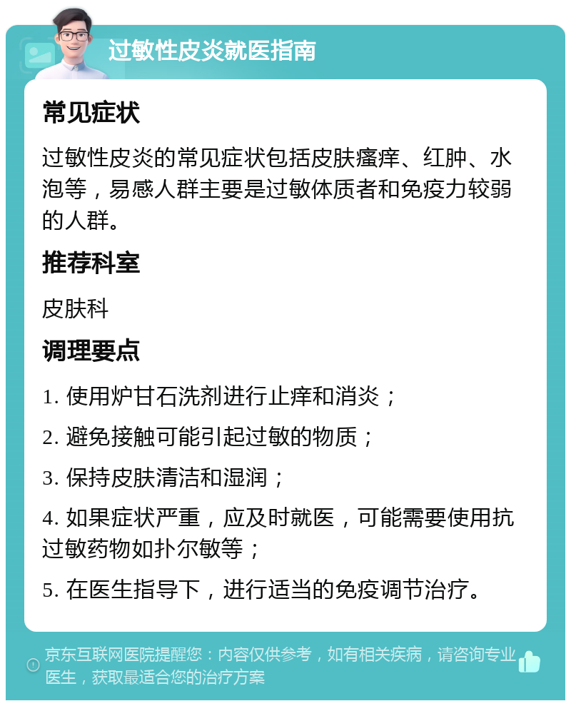 过敏性皮炎就医指南 常见症状 过敏性皮炎的常见症状包括皮肤瘙痒、红肿、水泡等，易感人群主要是过敏体质者和免疫力较弱的人群。 推荐科室 皮肤科 调理要点 1. 使用炉甘石洗剂进行止痒和消炎； 2. 避免接触可能引起过敏的物质； 3. 保持皮肤清洁和湿润； 4. 如果症状严重，应及时就医，可能需要使用抗过敏药物如扑尔敏等； 5. 在医生指导下，进行适当的免疫调节治疗。