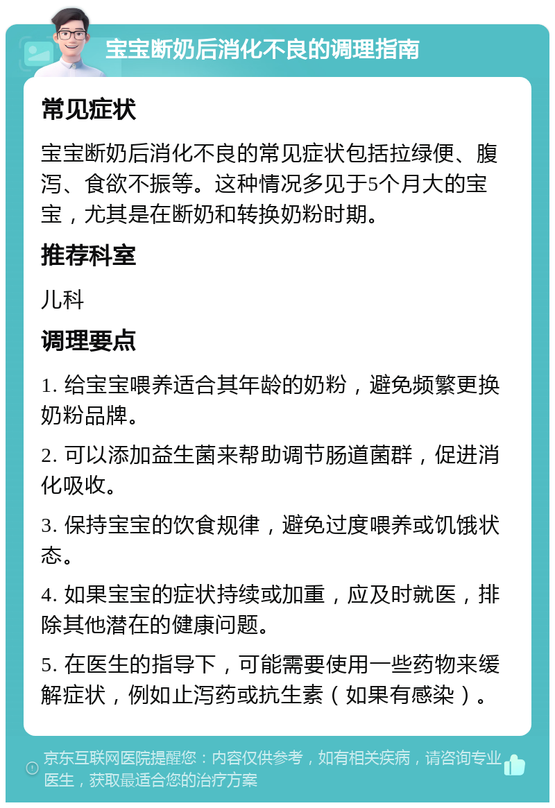 宝宝断奶后消化不良的调理指南 常见症状 宝宝断奶后消化不良的常见症状包括拉绿便、腹泻、食欲不振等。这种情况多见于5个月大的宝宝，尤其是在断奶和转换奶粉时期。 推荐科室 儿科 调理要点 1. 给宝宝喂养适合其年龄的奶粉，避免频繁更换奶粉品牌。 2. 可以添加益生菌来帮助调节肠道菌群，促进消化吸收。 3. 保持宝宝的饮食规律，避免过度喂养或饥饿状态。 4. 如果宝宝的症状持续或加重，应及时就医，排除其他潜在的健康问题。 5. 在医生的指导下，可能需要使用一些药物来缓解症状，例如止泻药或抗生素（如果有感染）。