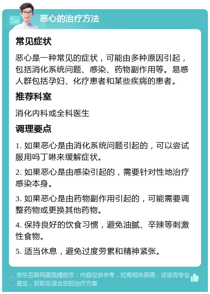 恶心的治疗方法 常见症状 恶心是一种常见的症状，可能由多种原因引起，包括消化系统问题、感染、药物副作用等。易感人群包括孕妇、化疗患者和某些疾病的患者。 推荐科室 消化内科或全科医生 调理要点 1. 如果恶心是由消化系统问题引起的，可以尝试服用吗丁啉来缓解症状。 2. 如果恶心是由感染引起的，需要针对性地治疗感染本身。 3. 如果恶心是由药物副作用引起的，可能需要调整药物或更换其他药物。 4. 保持良好的饮食习惯，避免油腻、辛辣等刺激性食物。 5. 适当休息，避免过度劳累和精神紧张。