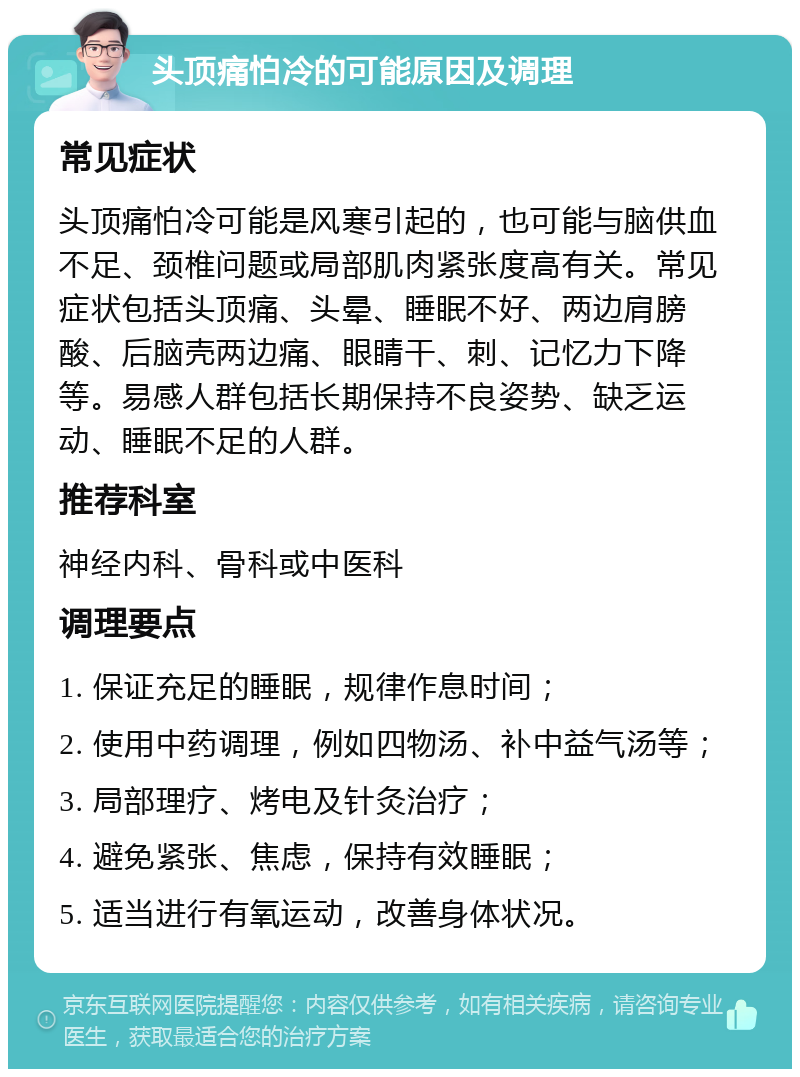 头顶痛怕冷的可能原因及调理 常见症状 头顶痛怕冷可能是风寒引起的，也可能与脑供血不足、颈椎问题或局部肌肉紧张度高有关。常见症状包括头顶痛、头晕、睡眠不好、两边肩膀酸、后脑壳两边痛、眼睛干、刺、记忆力下降等。易感人群包括长期保持不良姿势、缺乏运动、睡眠不足的人群。 推荐科室 神经内科、骨科或中医科 调理要点 1. 保证充足的睡眠，规律作息时间； 2. 使用中药调理，例如四物汤、补中益气汤等； 3. 局部理疗、烤电及针灸治疗； 4. 避免紧张、焦虑，保持有效睡眠； 5. 适当进行有氧运动，改善身体状况。