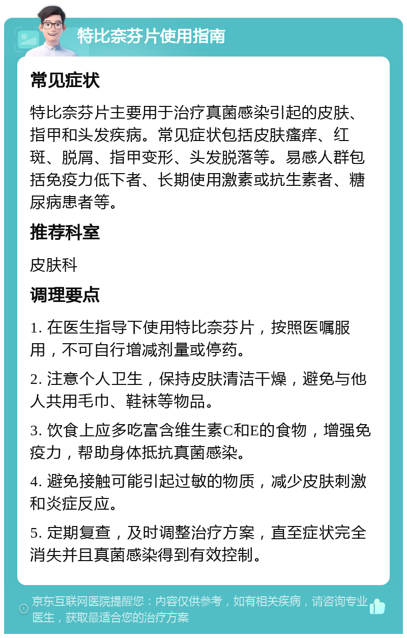 特比奈芬片使用指南 常见症状 特比奈芬片主要用于治疗真菌感染引起的皮肤、指甲和头发疾病。常见症状包括皮肤瘙痒、红斑、脱屑、指甲变形、头发脱落等。易感人群包括免疫力低下者、长期使用激素或抗生素者、糖尿病患者等。 推荐科室 皮肤科 调理要点 1. 在医生指导下使用特比奈芬片，按照医嘱服用，不可自行增减剂量或停药。 2. 注意个人卫生，保持皮肤清洁干燥，避免与他人共用毛巾、鞋袜等物品。 3. 饮食上应多吃富含维生素C和E的食物，增强免疫力，帮助身体抵抗真菌感染。 4. 避免接触可能引起过敏的物质，减少皮肤刺激和炎症反应。 5. 定期复查，及时调整治疗方案，直至症状完全消失并且真菌感染得到有效控制。