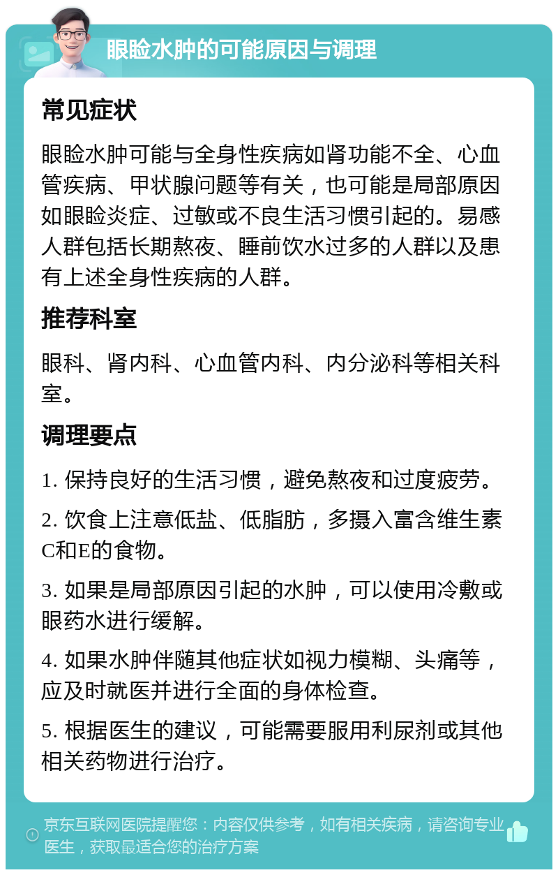 眼睑水肿的可能原因与调理 常见症状 眼睑水肿可能与全身性疾病如肾功能不全、心血管疾病、甲状腺问题等有关，也可能是局部原因如眼睑炎症、过敏或不良生活习惯引起的。易感人群包括长期熬夜、睡前饮水过多的人群以及患有上述全身性疾病的人群。 推荐科室 眼科、肾内科、心血管内科、内分泌科等相关科室。 调理要点 1. 保持良好的生活习惯，避免熬夜和过度疲劳。 2. 饮食上注意低盐、低脂肪，多摄入富含维生素C和E的食物。 3. 如果是局部原因引起的水肿，可以使用冷敷或眼药水进行缓解。 4. 如果水肿伴随其他症状如视力模糊、头痛等，应及时就医并进行全面的身体检查。 5. 根据医生的建议，可能需要服用利尿剂或其他相关药物进行治疗。