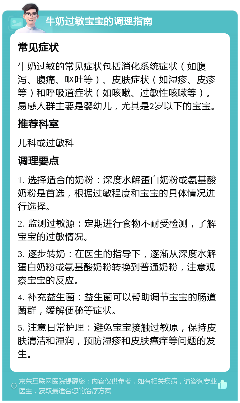 牛奶过敏宝宝的调理指南 常见症状 牛奶过敏的常见症状包括消化系统症状（如腹泻、腹痛、呕吐等）、皮肤症状（如湿疹、皮疹等）和呼吸道症状（如咳嗽、过敏性咳嗽等）。易感人群主要是婴幼儿，尤其是2岁以下的宝宝。 推荐科室 儿科或过敏科 调理要点 1. 选择适合的奶粉：深度水解蛋白奶粉或氨基酸奶粉是首选，根据过敏程度和宝宝的具体情况进行选择。 2. 监测过敏源：定期进行食物不耐受检测，了解宝宝的过敏情况。 3. 逐步转奶：在医生的指导下，逐渐从深度水解蛋白奶粉或氨基酸奶粉转换到普通奶粉，注意观察宝宝的反应。 4. 补充益生菌：益生菌可以帮助调节宝宝的肠道菌群，缓解便秘等症状。 5. 注意日常护理：避免宝宝接触过敏原，保持皮肤清洁和湿润，预防湿疹和皮肤瘙痒等问题的发生。