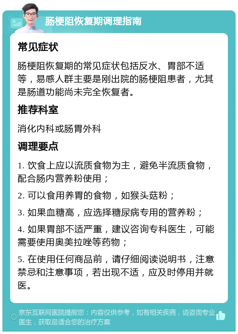 肠梗阻恢复期调理指南 常见症状 肠梗阻恢复期的常见症状包括反水、胃部不适等，易感人群主要是刚出院的肠梗阻患者，尤其是肠道功能尚未完全恢复者。 推荐科室 消化内科或肠胃外科 调理要点 1. 饮食上应以流质食物为主，避免半流质食物，配合肠内营养粉使用； 2. 可以食用养胃的食物，如猴头菇粉； 3. 如果血糖高，应选择糖尿病专用的营养粉； 4. 如果胃部不适严重，建议咨询专科医生，可能需要使用奥美拉唑等药物； 5. 在使用任何商品前，请仔细阅读说明书，注意禁忌和注意事项，若出现不适，应及时停用并就医。