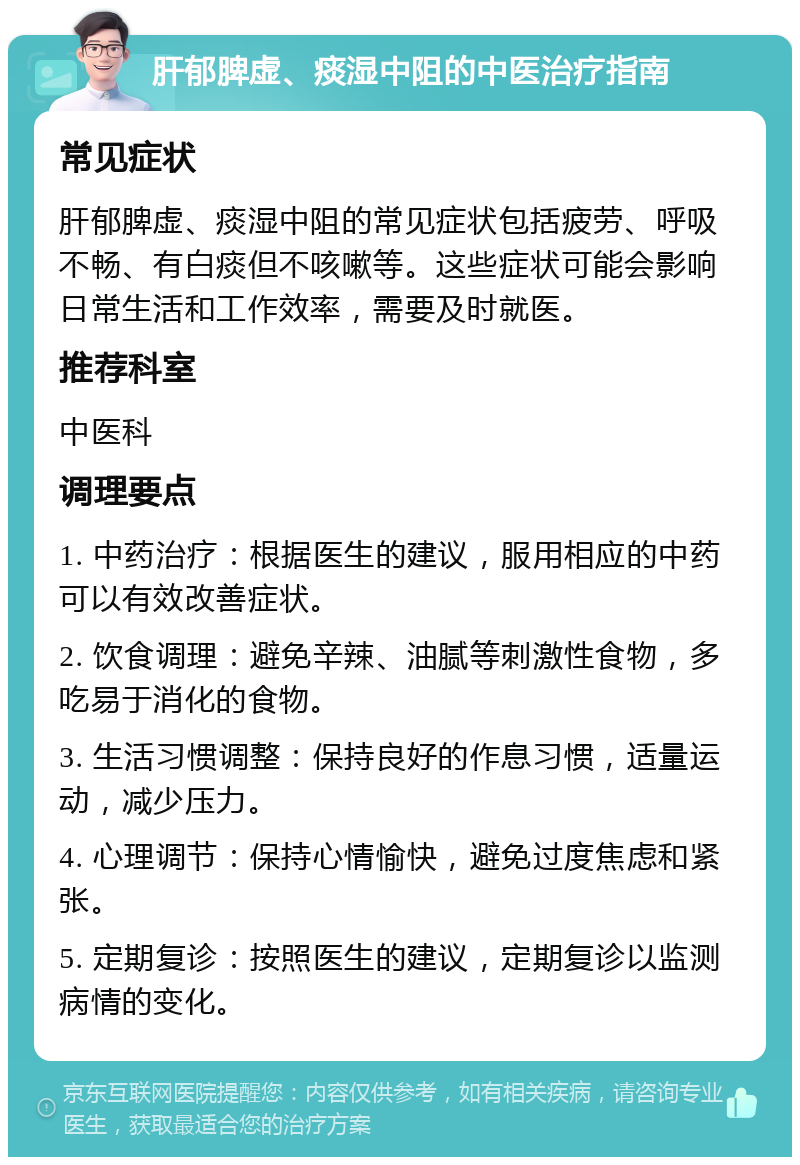 肝郁脾虚、痰湿中阻的中医治疗指南 常见症状 肝郁脾虚、痰湿中阻的常见症状包括疲劳、呼吸不畅、有白痰但不咳嗽等。这些症状可能会影响日常生活和工作效率，需要及时就医。 推荐科室 中医科 调理要点 1. 中药治疗：根据医生的建议，服用相应的中药可以有效改善症状。 2. 饮食调理：避免辛辣、油腻等刺激性食物，多吃易于消化的食物。 3. 生活习惯调整：保持良好的作息习惯，适量运动，减少压力。 4. 心理调节：保持心情愉快，避免过度焦虑和紧张。 5. 定期复诊：按照医生的建议，定期复诊以监测病情的变化。