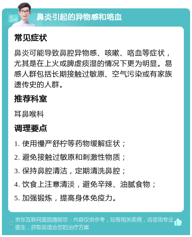 鼻炎引起的异物感和咯血 常见症状 鼻炎可能导致鼻腔异物感、咳嗽、咯血等症状，尤其是在上火或脾虚痰湿的情况下更为明显。易感人群包括长期接触过敏原、空气污染或有家族遗传史的人群。 推荐科室 耳鼻喉科 调理要点 1. 使用慢严舒柠等药物缓解症状； 2. 避免接触过敏原和刺激性物质； 3. 保持鼻腔清洁，定期清洗鼻腔； 4. 饮食上注意清淡，避免辛辣、油腻食物； 5. 加强锻炼，提高身体免疫力。