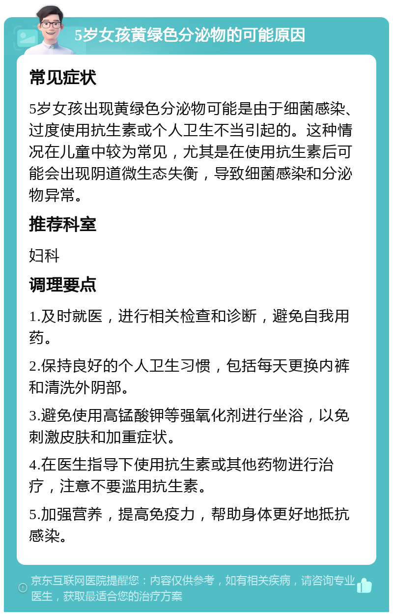 5岁女孩黄绿色分泌物的可能原因 常见症状 5岁女孩出现黄绿色分泌物可能是由于细菌感染、过度使用抗生素或个人卫生不当引起的。这种情况在儿童中较为常见，尤其是在使用抗生素后可能会出现阴道微生态失衡，导致细菌感染和分泌物异常。 推荐科室 妇科 调理要点 1.及时就医，进行相关检查和诊断，避免自我用药。 2.保持良好的个人卫生习惯，包括每天更换内裤和清洗外阴部。 3.避免使用高锰酸钾等强氧化剂进行坐浴，以免刺激皮肤和加重症状。 4.在医生指导下使用抗生素或其他药物进行治疗，注意不要滥用抗生素。 5.加强营养，提高免疫力，帮助身体更好地抵抗感染。