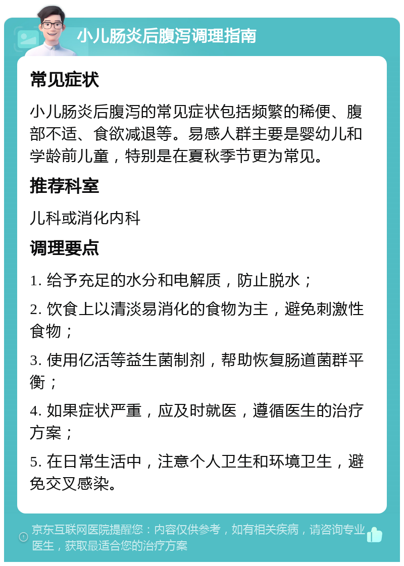 小儿肠炎后腹泻调理指南 常见症状 小儿肠炎后腹泻的常见症状包括频繁的稀便、腹部不适、食欲减退等。易感人群主要是婴幼儿和学龄前儿童，特别是在夏秋季节更为常见。 推荐科室 儿科或消化内科 调理要点 1. 给予充足的水分和电解质，防止脱水； 2. 饮食上以清淡易消化的食物为主，避免刺激性食物； 3. 使用亿活等益生菌制剂，帮助恢复肠道菌群平衡； 4. 如果症状严重，应及时就医，遵循医生的治疗方案； 5. 在日常生活中，注意个人卫生和环境卫生，避免交叉感染。