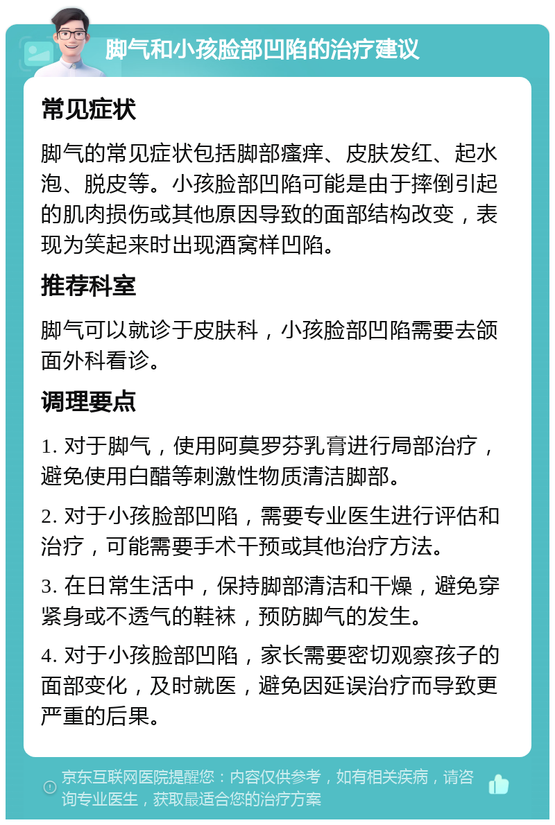 脚气和小孩脸部凹陷的治疗建议 常见症状 脚气的常见症状包括脚部瘙痒、皮肤发红、起水泡、脱皮等。小孩脸部凹陷可能是由于摔倒引起的肌肉损伤或其他原因导致的面部结构改变，表现为笑起来时出现酒窝样凹陷。 推荐科室 脚气可以就诊于皮肤科，小孩脸部凹陷需要去颌面外科看诊。 调理要点 1. 对于脚气，使用阿莫罗芬乳膏进行局部治疗，避免使用白醋等刺激性物质清洁脚部。 2. 对于小孩脸部凹陷，需要专业医生进行评估和治疗，可能需要手术干预或其他治疗方法。 3. 在日常生活中，保持脚部清洁和干燥，避免穿紧身或不透气的鞋袜，预防脚气的发生。 4. 对于小孩脸部凹陷，家长需要密切观察孩子的面部变化，及时就医，避免因延误治疗而导致更严重的后果。