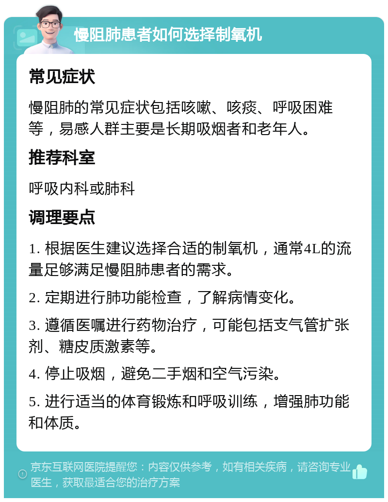 慢阻肺患者如何选择制氧机 常见症状 慢阻肺的常见症状包括咳嗽、咳痰、呼吸困难等，易感人群主要是长期吸烟者和老年人。 推荐科室 呼吸内科或肺科 调理要点 1. 根据医生建议选择合适的制氧机，通常4L的流量足够满足慢阻肺患者的需求。 2. 定期进行肺功能检查，了解病情变化。 3. 遵循医嘱进行药物治疗，可能包括支气管扩张剂、糖皮质激素等。 4. 停止吸烟，避免二手烟和空气污染。 5. 进行适当的体育锻炼和呼吸训练，增强肺功能和体质。