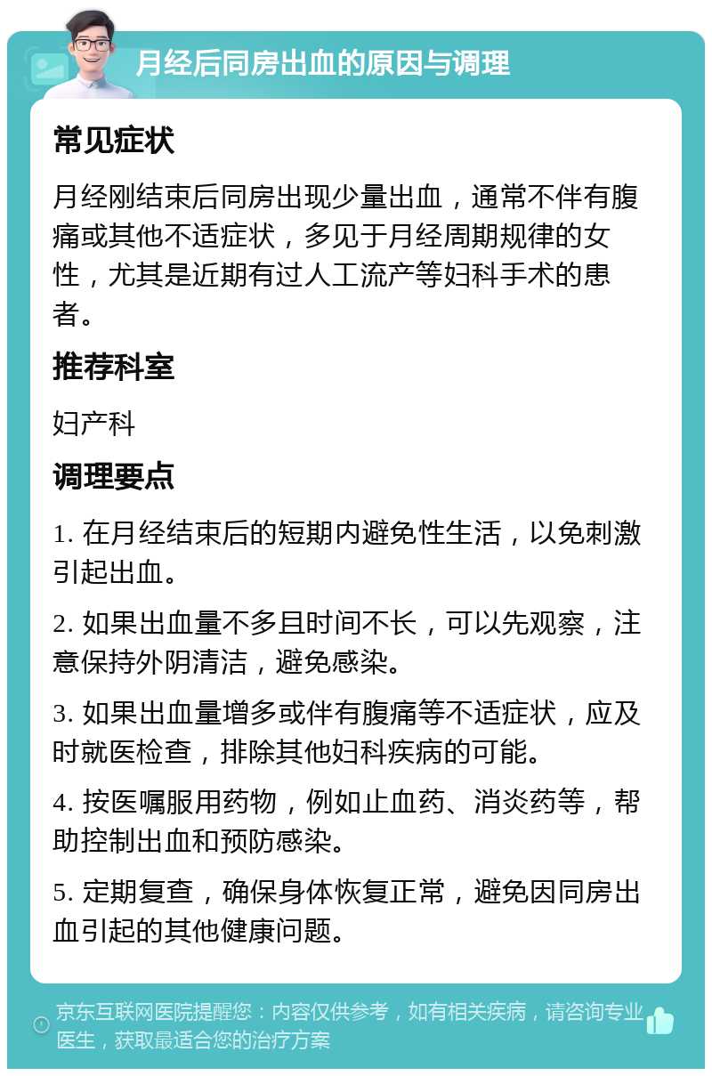 月经后同房出血的原因与调理 常见症状 月经刚结束后同房出现少量出血，通常不伴有腹痛或其他不适症状，多见于月经周期规律的女性，尤其是近期有过人工流产等妇科手术的患者。 推荐科室 妇产科 调理要点 1. 在月经结束后的短期内避免性生活，以免刺激引起出血。 2. 如果出血量不多且时间不长，可以先观察，注意保持外阴清洁，避免感染。 3. 如果出血量增多或伴有腹痛等不适症状，应及时就医检查，排除其他妇科疾病的可能。 4. 按医嘱服用药物，例如止血药、消炎药等，帮助控制出血和预防感染。 5. 定期复查，确保身体恢复正常，避免因同房出血引起的其他健康问题。