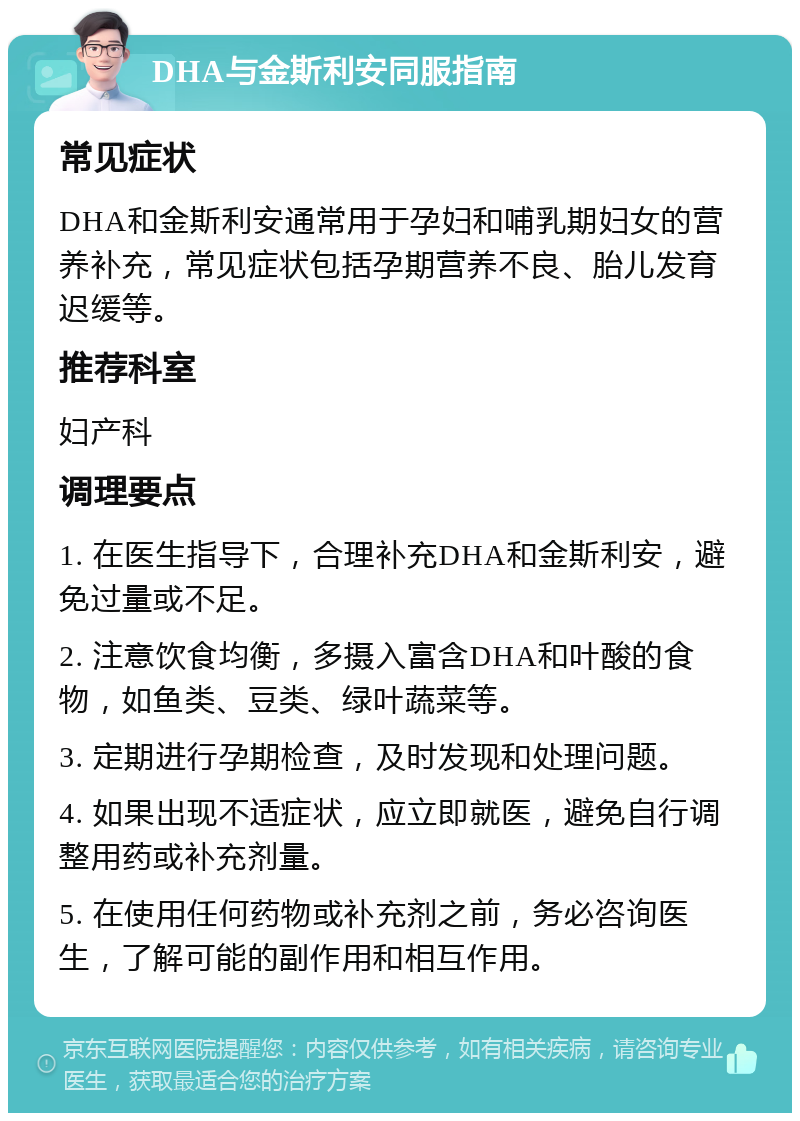 DHA与金斯利安同服指南 常见症状 DHA和金斯利安通常用于孕妇和哺乳期妇女的营养补充，常见症状包括孕期营养不良、胎儿发育迟缓等。 推荐科室 妇产科 调理要点 1. 在医生指导下，合理补充DHA和金斯利安，避免过量或不足。 2. 注意饮食均衡，多摄入富含DHA和叶酸的食物，如鱼类、豆类、绿叶蔬菜等。 3. 定期进行孕期检查，及时发现和处理问题。 4. 如果出现不适症状，应立即就医，避免自行调整用药或补充剂量。 5. 在使用任何药物或补充剂之前，务必咨询医生，了解可能的副作用和相互作用。