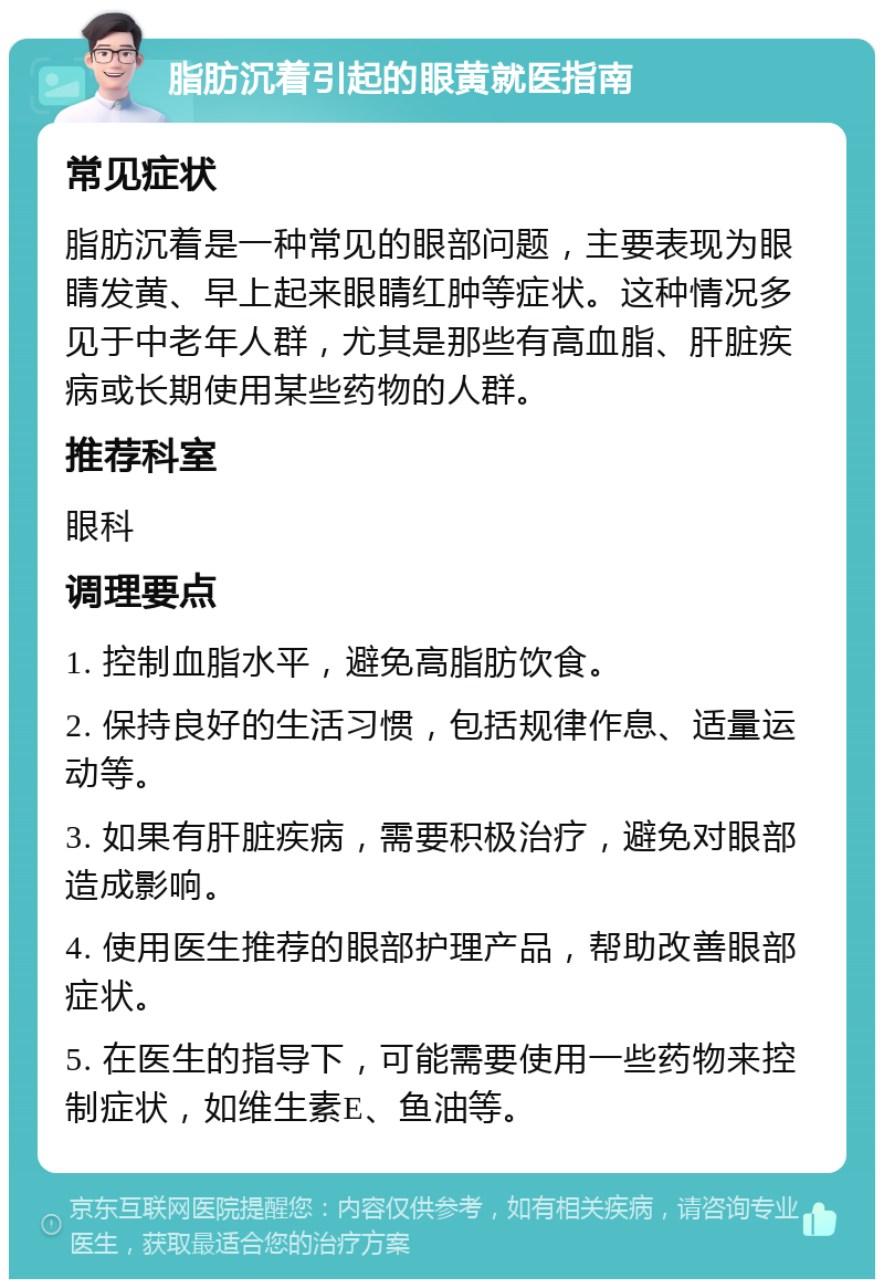 脂肪沉着引起的眼黄就医指南 常见症状 脂肪沉着是一种常见的眼部问题，主要表现为眼睛发黄、早上起来眼睛红肿等症状。这种情况多见于中老年人群，尤其是那些有高血脂、肝脏疾病或长期使用某些药物的人群。 推荐科室 眼科 调理要点 1. 控制血脂水平，避免高脂肪饮食。 2. 保持良好的生活习惯，包括规律作息、适量运动等。 3. 如果有肝脏疾病，需要积极治疗，避免对眼部造成影响。 4. 使用医生推荐的眼部护理产品，帮助改善眼部症状。 5. 在医生的指导下，可能需要使用一些药物来控制症状，如维生素E、鱼油等。