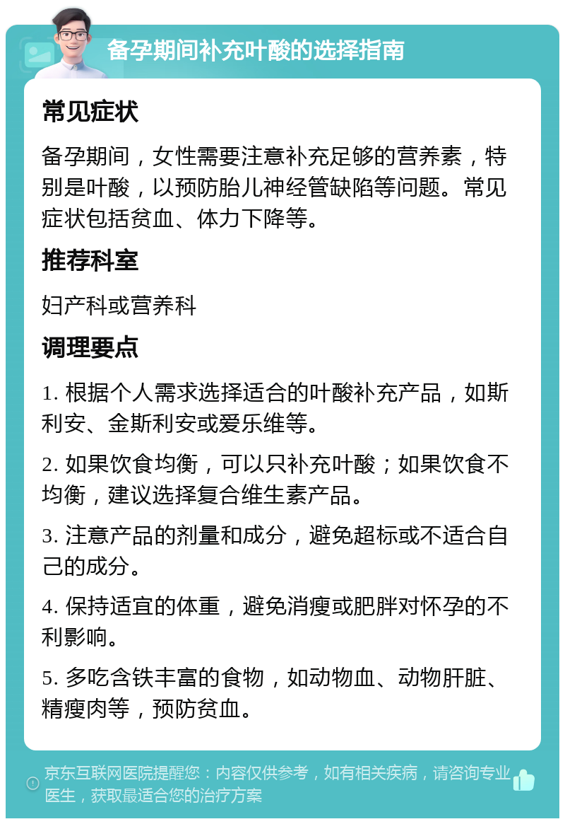 备孕期间补充叶酸的选择指南 常见症状 备孕期间，女性需要注意补充足够的营养素，特别是叶酸，以预防胎儿神经管缺陷等问题。常见症状包括贫血、体力下降等。 推荐科室 妇产科或营养科 调理要点 1. 根据个人需求选择适合的叶酸补充产品，如斯利安、金斯利安或爱乐维等。 2. 如果饮食均衡，可以只补充叶酸；如果饮食不均衡，建议选择复合维生素产品。 3. 注意产品的剂量和成分，避免超标或不适合自己的成分。 4. 保持适宜的体重，避免消瘦或肥胖对怀孕的不利影响。 5. 多吃含铁丰富的食物，如动物血、动物肝脏、精瘦肉等，预防贫血。