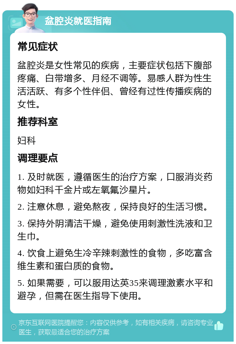 盆腔炎就医指南 常见症状 盆腔炎是女性常见的疾病，主要症状包括下腹部疼痛、白带增多、月经不调等。易感人群为性生活活跃、有多个性伴侣、曾经有过性传播疾病的女性。 推荐科室 妇科 调理要点 1. 及时就医，遵循医生的治疗方案，口服消炎药物如妇科千金片或左氧氟沙星片。 2. 注意休息，避免熬夜，保持良好的生活习惯。 3. 保持外阴清洁干燥，避免使用刺激性洗液和卫生巾。 4. 饮食上避免生冷辛辣刺激性的食物，多吃富含维生素和蛋白质的食物。 5. 如果需要，可以服用达英35来调理激素水平和避孕，但需在医生指导下使用。