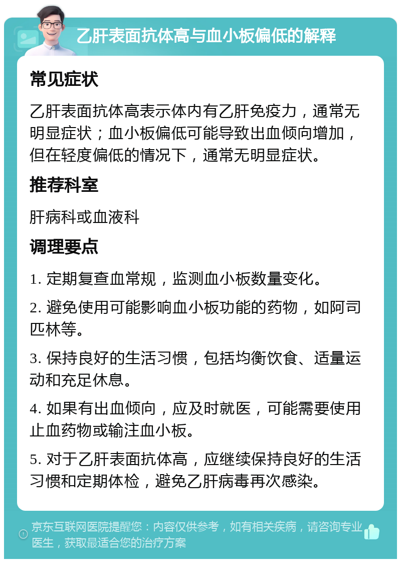 乙肝表面抗体高与血小板偏低的解释 常见症状 乙肝表面抗体高表示体内有乙肝免疫力，通常无明显症状；血小板偏低可能导致出血倾向增加，但在轻度偏低的情况下，通常无明显症状。 推荐科室 肝病科或血液科 调理要点 1. 定期复查血常规，监测血小板数量变化。 2. 避免使用可能影响血小板功能的药物，如阿司匹林等。 3. 保持良好的生活习惯，包括均衡饮食、适量运动和充足休息。 4. 如果有出血倾向，应及时就医，可能需要使用止血药物或输注血小板。 5. 对于乙肝表面抗体高，应继续保持良好的生活习惯和定期体检，避免乙肝病毒再次感染。