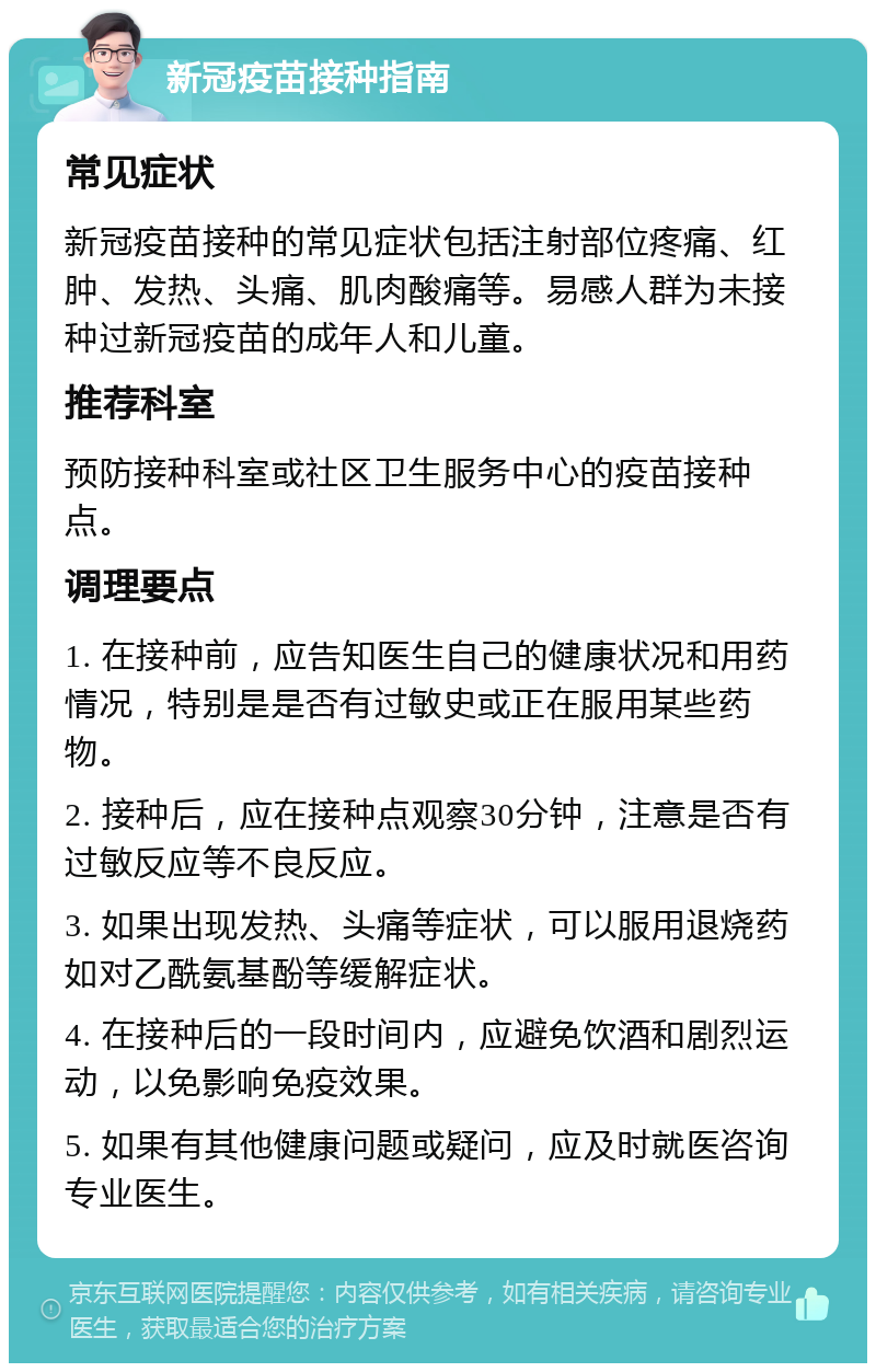 新冠疫苗接种指南 常见症状 新冠疫苗接种的常见症状包括注射部位疼痛、红肿、发热、头痛、肌肉酸痛等。易感人群为未接种过新冠疫苗的成年人和儿童。 推荐科室 预防接种科室或社区卫生服务中心的疫苗接种点。 调理要点 1. 在接种前，应告知医生自己的健康状况和用药情况，特别是是否有过敏史或正在服用某些药物。 2. 接种后，应在接种点观察30分钟，注意是否有过敏反应等不良反应。 3. 如果出现发热、头痛等症状，可以服用退烧药如对乙酰氨基酚等缓解症状。 4. 在接种后的一段时间内，应避免饮酒和剧烈运动，以免影响免疫效果。 5. 如果有其他健康问题或疑问，应及时就医咨询专业医生。