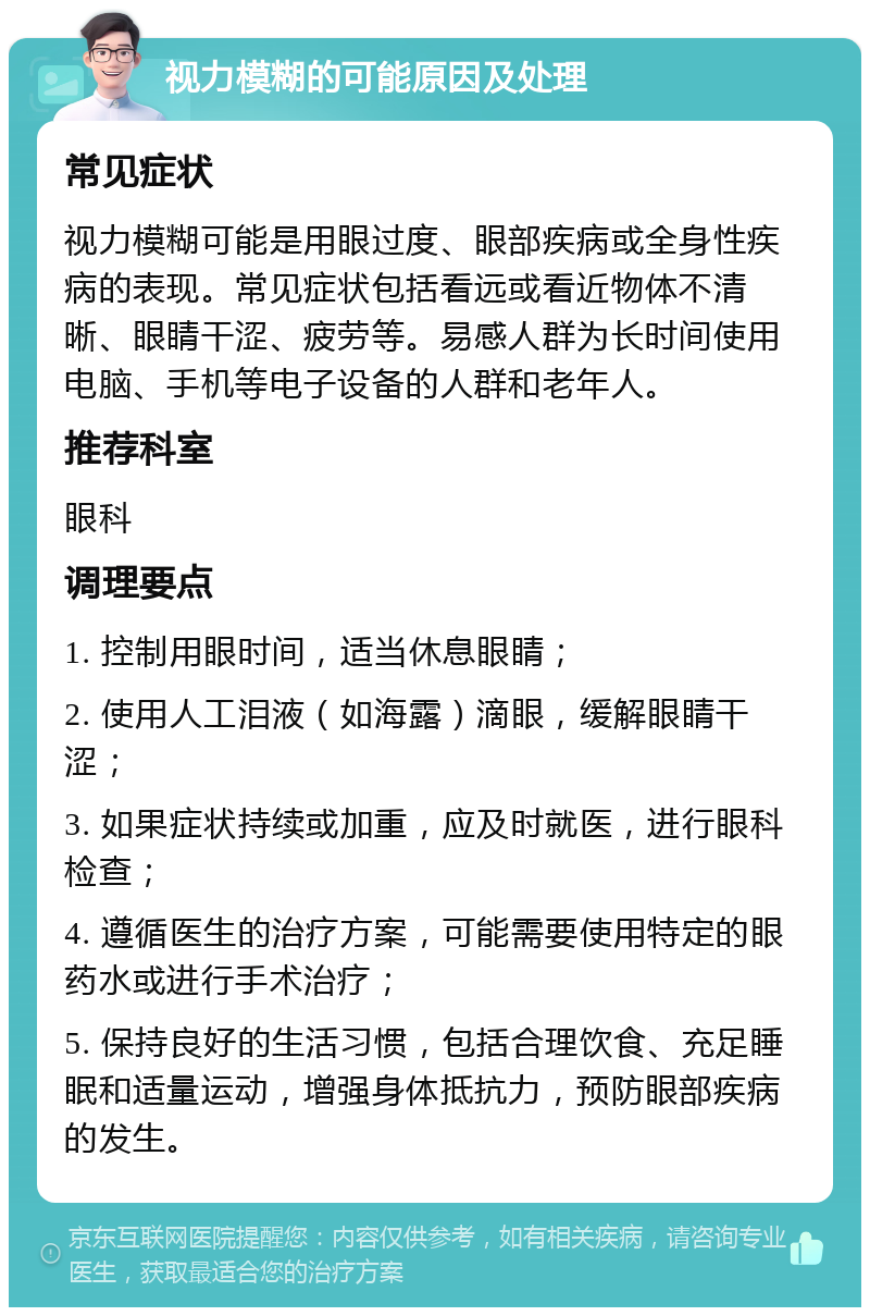 视力模糊的可能原因及处理 常见症状 视力模糊可能是用眼过度、眼部疾病或全身性疾病的表现。常见症状包括看远或看近物体不清晰、眼睛干涩、疲劳等。易感人群为长时间使用电脑、手机等电子设备的人群和老年人。 推荐科室 眼科 调理要点 1. 控制用眼时间，适当休息眼睛； 2. 使用人工泪液（如海露）滴眼，缓解眼睛干涩； 3. 如果症状持续或加重，应及时就医，进行眼科检查； 4. 遵循医生的治疗方案，可能需要使用特定的眼药水或进行手术治疗； 5. 保持良好的生活习惯，包括合理饮食、充足睡眠和适量运动，增强身体抵抗力，预防眼部疾病的发生。