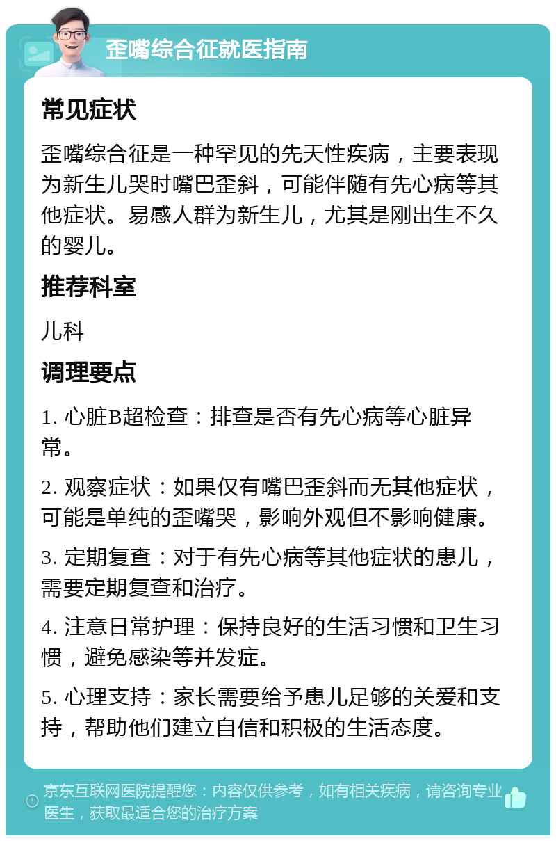 歪嘴综合征就医指南 常见症状 歪嘴综合征是一种罕见的先天性疾病，主要表现为新生儿哭时嘴巴歪斜，可能伴随有先心病等其他症状。易感人群为新生儿，尤其是刚出生不久的婴儿。 推荐科室 儿科 调理要点 1. 心脏B超检查：排查是否有先心病等心脏异常。 2. 观察症状：如果仅有嘴巴歪斜而无其他症状，可能是单纯的歪嘴哭，影响外观但不影响健康。 3. 定期复查：对于有先心病等其他症状的患儿，需要定期复查和治疗。 4. 注意日常护理：保持良好的生活习惯和卫生习惯，避免感染等并发症。 5. 心理支持：家长需要给予患儿足够的关爱和支持，帮助他们建立自信和积极的生活态度。