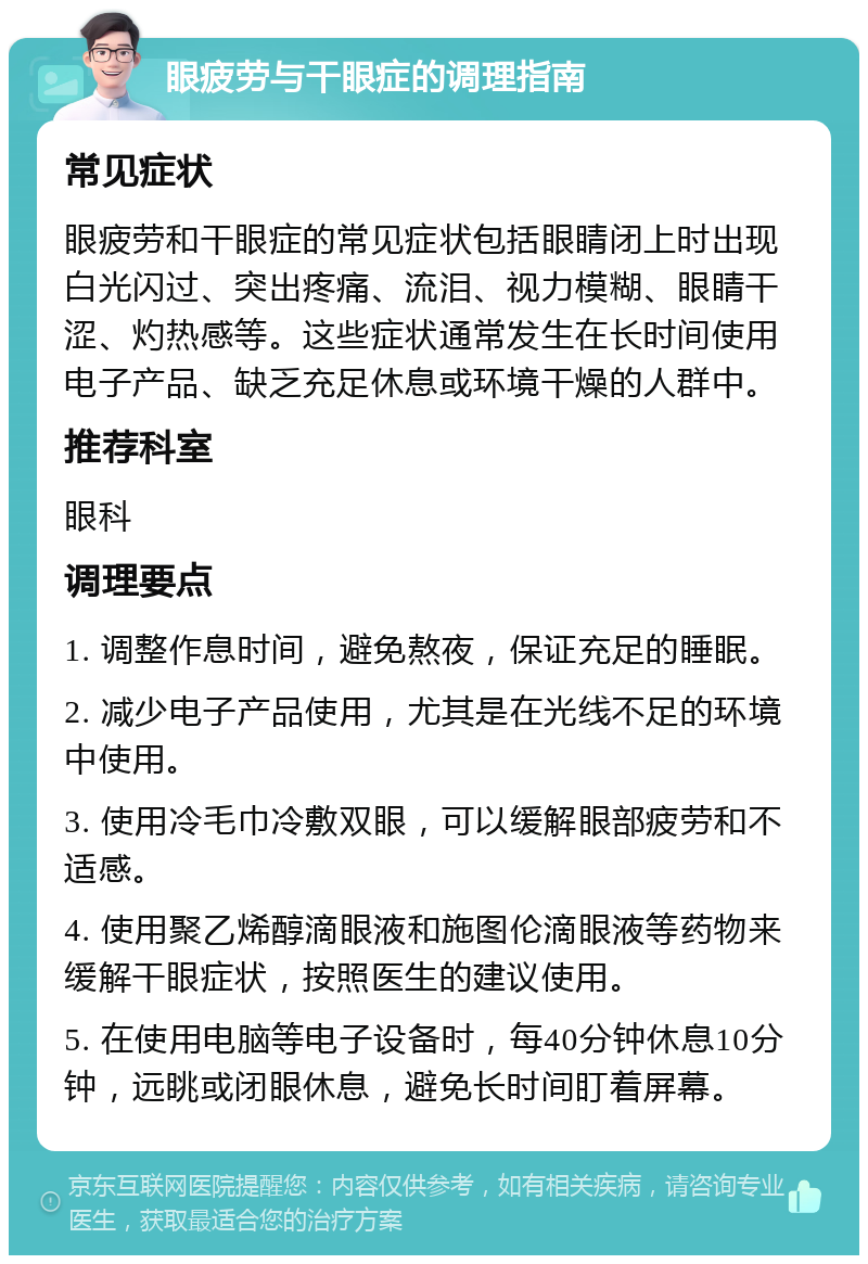 眼疲劳与干眼症的调理指南 常见症状 眼疲劳和干眼症的常见症状包括眼睛闭上时出现白光闪过、突出疼痛、流泪、视力模糊、眼睛干涩、灼热感等。这些症状通常发生在长时间使用电子产品、缺乏充足休息或环境干燥的人群中。 推荐科室 眼科 调理要点 1. 调整作息时间，避免熬夜，保证充足的睡眠。 2. 减少电子产品使用，尤其是在光线不足的环境中使用。 3. 使用冷毛巾冷敷双眼，可以缓解眼部疲劳和不适感。 4. 使用聚乙烯醇滴眼液和施图伦滴眼液等药物来缓解干眼症状，按照医生的建议使用。 5. 在使用电脑等电子设备时，每40分钟休息10分钟，远眺或闭眼休息，避免长时间盯着屏幕。