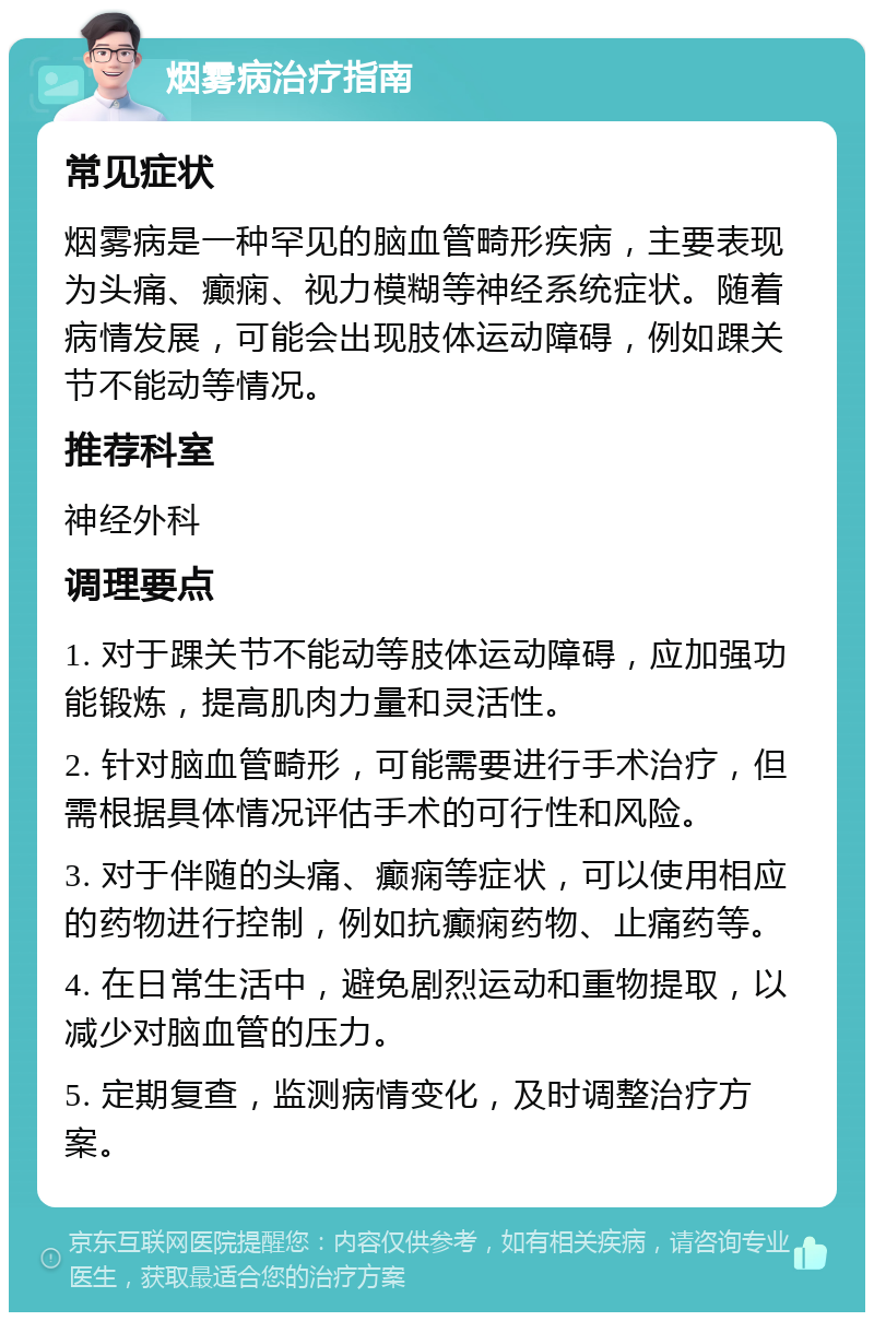 烟雾病治疗指南 常见症状 烟雾病是一种罕见的脑血管畸形疾病，主要表现为头痛、癫痫、视力模糊等神经系统症状。随着病情发展，可能会出现肢体运动障碍，例如踝关节不能动等情况。 推荐科室 神经外科 调理要点 1. 对于踝关节不能动等肢体运动障碍，应加强功能锻炼，提高肌肉力量和灵活性。 2. 针对脑血管畸形，可能需要进行手术治疗，但需根据具体情况评估手术的可行性和风险。 3. 对于伴随的头痛、癫痫等症状，可以使用相应的药物进行控制，例如抗癫痫药物、止痛药等。 4. 在日常生活中，避免剧烈运动和重物提取，以减少对脑血管的压力。 5. 定期复查，监测病情变化，及时调整治疗方案。