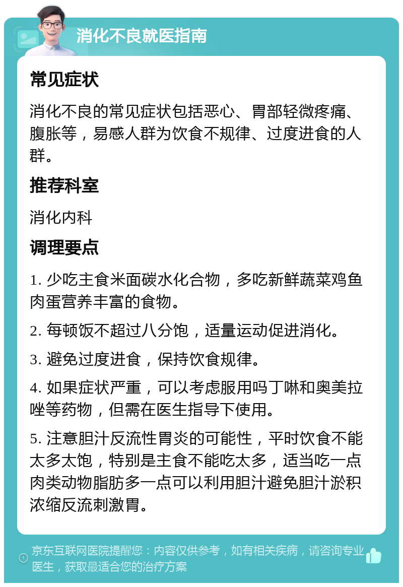 消化不良就医指南 常见症状 消化不良的常见症状包括恶心、胃部轻微疼痛、腹胀等，易感人群为饮食不规律、过度进食的人群。 推荐科室 消化内科 调理要点 1. 少吃主食米面碳水化合物，多吃新鲜蔬菜鸡鱼肉蛋营养丰富的食物。 2. 每顿饭不超过八分饱，适量运动促进消化。 3. 避免过度进食，保持饮食规律。 4. 如果症状严重，可以考虑服用吗丁啉和奥美拉唑等药物，但需在医生指导下使用。 5. 注意胆汁反流性胃炎的可能性，平时饮食不能太多太饱，特别是主食不能吃太多，适当吃一点肉类动物脂肪多一点可以利用胆汁避免胆汁淤积浓缩反流刺激胃。