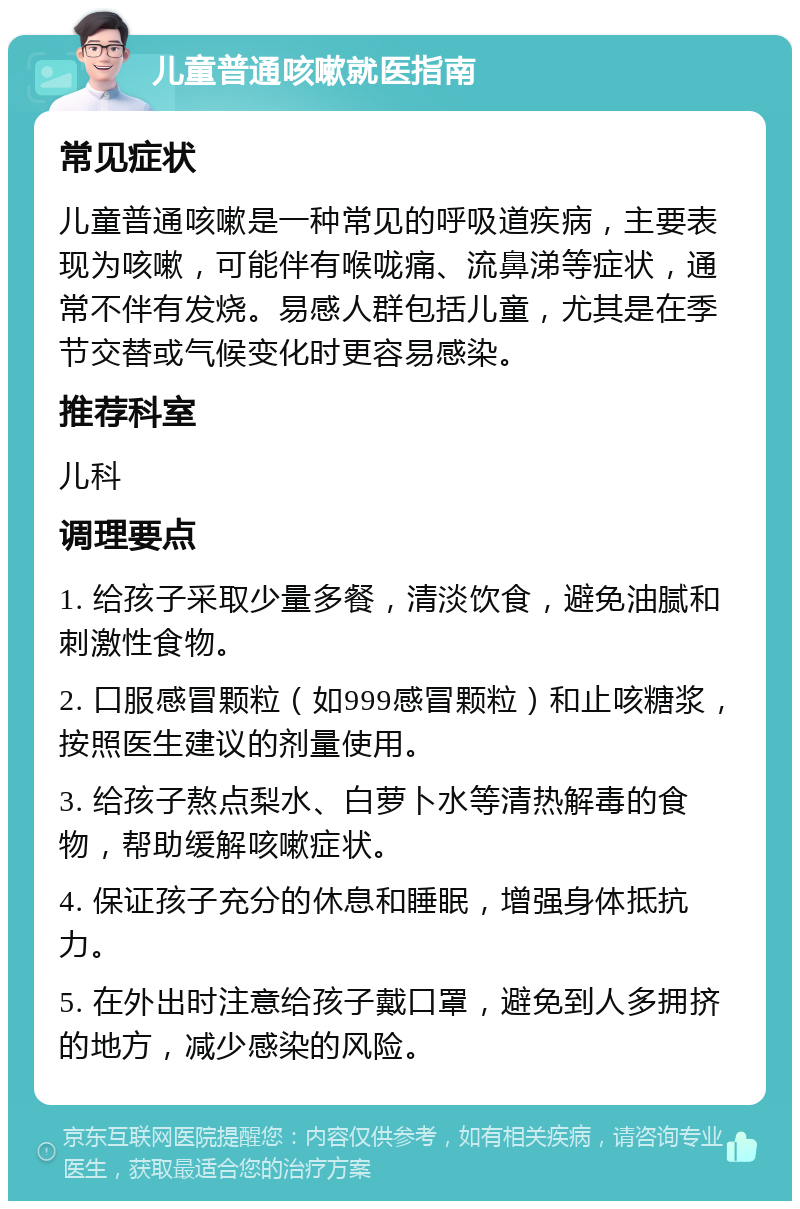 儿童普通咳嗽就医指南 常见症状 儿童普通咳嗽是一种常见的呼吸道疾病，主要表现为咳嗽，可能伴有喉咙痛、流鼻涕等症状，通常不伴有发烧。易感人群包括儿童，尤其是在季节交替或气候变化时更容易感染。 推荐科室 儿科 调理要点 1. 给孩子采取少量多餐，清淡饮食，避免油腻和刺激性食物。 2. 口服感冒颗粒（如999感冒颗粒）和止咳糖浆，按照医生建议的剂量使用。 3. 给孩子熬点梨水、白萝卜水等清热解毒的食物，帮助缓解咳嗽症状。 4. 保证孩子充分的休息和睡眠，增强身体抵抗力。 5. 在外出时注意给孩子戴口罩，避免到人多拥挤的地方，减少感染的风险。