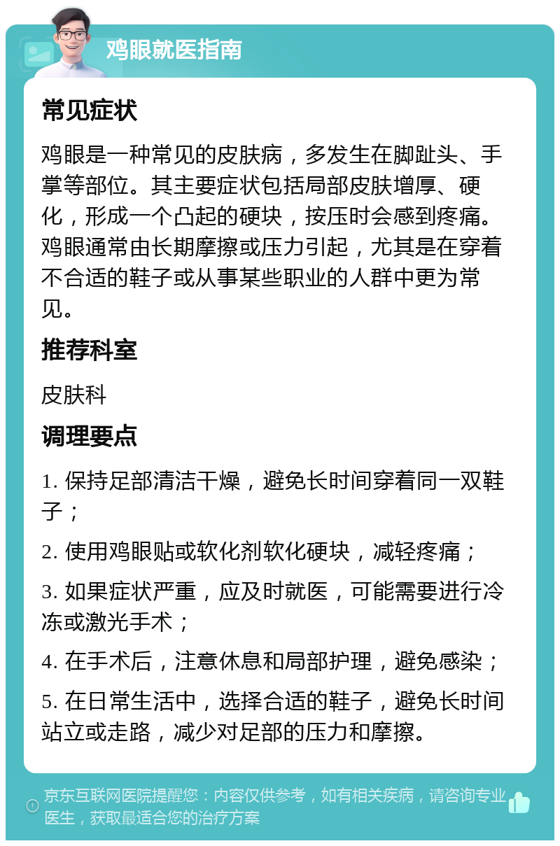 鸡眼就医指南 常见症状 鸡眼是一种常见的皮肤病，多发生在脚趾头、手掌等部位。其主要症状包括局部皮肤增厚、硬化，形成一个凸起的硬块，按压时会感到疼痛。鸡眼通常由长期摩擦或压力引起，尤其是在穿着不合适的鞋子或从事某些职业的人群中更为常见。 推荐科室 皮肤科 调理要点 1. 保持足部清洁干燥，避免长时间穿着同一双鞋子； 2. 使用鸡眼贴或软化剂软化硬块，减轻疼痛； 3. 如果症状严重，应及时就医，可能需要进行冷冻或激光手术； 4. 在手术后，注意休息和局部护理，避免感染； 5. 在日常生活中，选择合适的鞋子，避免长时间站立或走路，减少对足部的压力和摩擦。