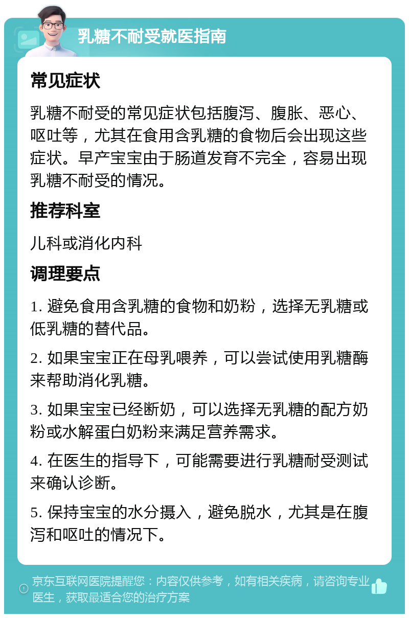 乳糖不耐受就医指南 常见症状 乳糖不耐受的常见症状包括腹泻、腹胀、恶心、呕吐等，尤其在食用含乳糖的食物后会出现这些症状。早产宝宝由于肠道发育不完全，容易出现乳糖不耐受的情况。 推荐科室 儿科或消化内科 调理要点 1. 避免食用含乳糖的食物和奶粉，选择无乳糖或低乳糖的替代品。 2. 如果宝宝正在母乳喂养，可以尝试使用乳糖酶来帮助消化乳糖。 3. 如果宝宝已经断奶，可以选择无乳糖的配方奶粉或水解蛋白奶粉来满足营养需求。 4. 在医生的指导下，可能需要进行乳糖耐受测试来确认诊断。 5. 保持宝宝的水分摄入，避免脱水，尤其是在腹泻和呕吐的情况下。