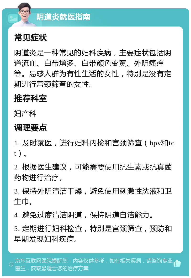 阴道炎就医指南 常见症状 阴道炎是一种常见的妇科疾病，主要症状包括阴道流血、白带增多、白带颜色变黄、外阴瘙痒等。易感人群为有性生活的女性，特别是没有定期进行宫颈筛查的女性。 推荐科室 妇产科 调理要点 1. 及时就医，进行妇科内检和宫颈筛查（hpv和tct）。 2. 根据医生建议，可能需要使用抗生素或抗真菌药物进行治疗。 3. 保持外阴清洁干燥，避免使用刺激性洗液和卫生巾。 4. 避免过度清洁阴道，保持阴道自洁能力。 5. 定期进行妇科检查，特别是宫颈筛查，预防和早期发现妇科疾病。