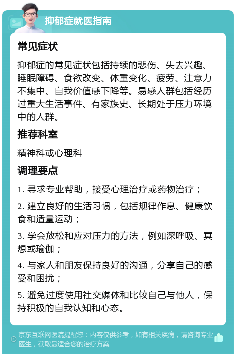 抑郁症就医指南 常见症状 抑郁症的常见症状包括持续的悲伤、失去兴趣、睡眠障碍、食欲改变、体重变化、疲劳、注意力不集中、自我价值感下降等。易感人群包括经历过重大生活事件、有家族史、长期处于压力环境中的人群。 推荐科室 精神科或心理科 调理要点 1. 寻求专业帮助，接受心理治疗或药物治疗； 2. 建立良好的生活习惯，包括规律作息、健康饮食和适量运动； 3. 学会放松和应对压力的方法，例如深呼吸、冥想或瑜伽； 4. 与家人和朋友保持良好的沟通，分享自己的感受和困扰； 5. 避免过度使用社交媒体和比较自己与他人，保持积极的自我认知和心态。