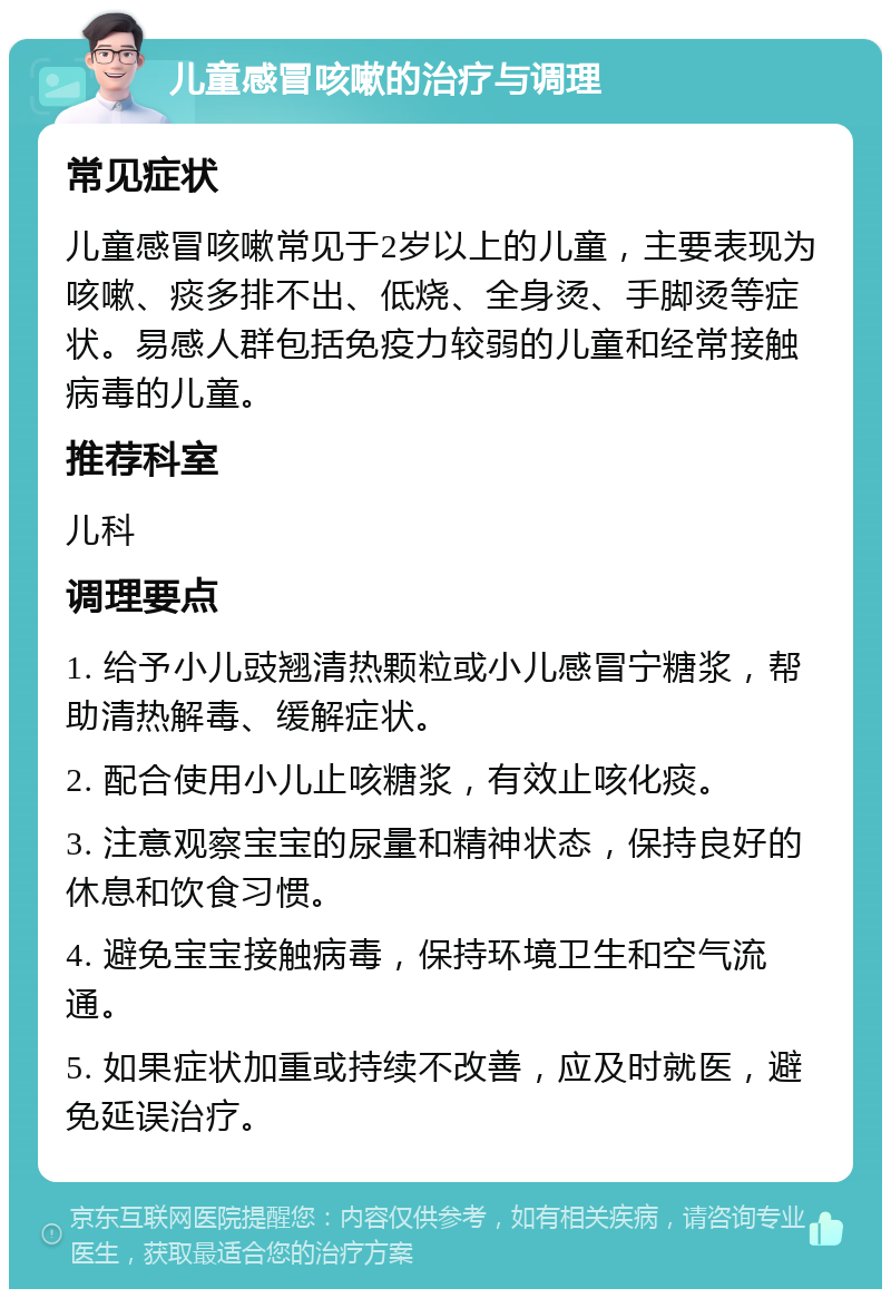 儿童感冒咳嗽的治疗与调理 常见症状 儿童感冒咳嗽常见于2岁以上的儿童，主要表现为咳嗽、痰多排不出、低烧、全身烫、手脚烫等症状。易感人群包括免疫力较弱的儿童和经常接触病毒的儿童。 推荐科室 儿科 调理要点 1. 给予小儿豉翘清热颗粒或小儿感冒宁糖浆，帮助清热解毒、缓解症状。 2. 配合使用小儿止咳糖浆，有效止咳化痰。 3. 注意观察宝宝的尿量和精神状态，保持良好的休息和饮食习惯。 4. 避免宝宝接触病毒，保持环境卫生和空气流通。 5. 如果症状加重或持续不改善，应及时就医，避免延误治疗。