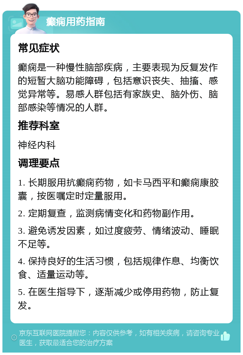 癫痫用药指南 常见症状 癫痫是一种慢性脑部疾病，主要表现为反复发作的短暂大脑功能障碍，包括意识丧失、抽搐、感觉异常等。易感人群包括有家族史、脑外伤、脑部感染等情况的人群。 推荐科室 神经内科 调理要点 1. 长期服用抗癫痫药物，如卡马西平和癫痫康胶囊，按医嘱定时定量服用。 2. 定期复查，监测病情变化和药物副作用。 3. 避免诱发因素，如过度疲劳、情绪波动、睡眠不足等。 4. 保持良好的生活习惯，包括规律作息、均衡饮食、适量运动等。 5. 在医生指导下，逐渐减少或停用药物，防止复发。