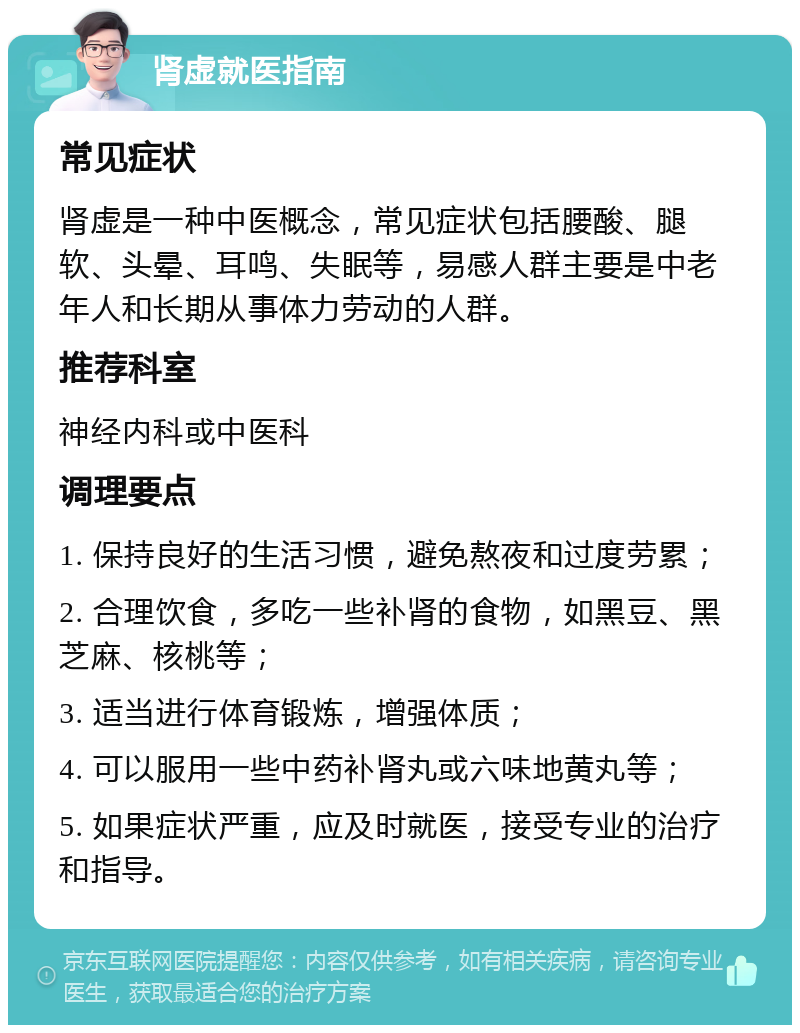 肾虚就医指南 常见症状 肾虚是一种中医概念，常见症状包括腰酸、腿软、头晕、耳鸣、失眠等，易感人群主要是中老年人和长期从事体力劳动的人群。 推荐科室 神经内科或中医科 调理要点 1. 保持良好的生活习惯，避免熬夜和过度劳累； 2. 合理饮食，多吃一些补肾的食物，如黑豆、黑芝麻、核桃等； 3. 适当进行体育锻炼，增强体质； 4. 可以服用一些中药补肾丸或六味地黄丸等； 5. 如果症状严重，应及时就医，接受专业的治疗和指导。