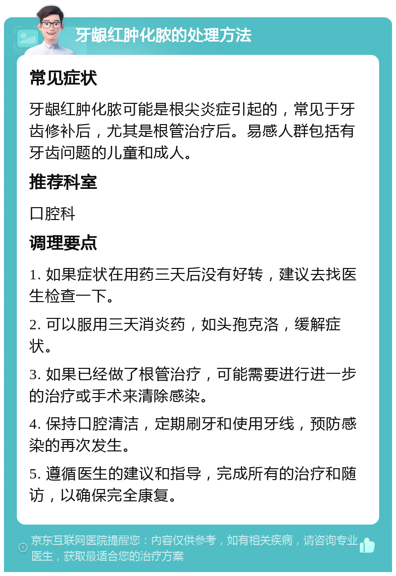 牙龈红肿化脓的处理方法 常见症状 牙龈红肿化脓可能是根尖炎症引起的，常见于牙齿修补后，尤其是根管治疗后。易感人群包括有牙齿问题的儿童和成人。 推荐科室 口腔科 调理要点 1. 如果症状在用药三天后没有好转，建议去找医生检查一下。 2. 可以服用三天消炎药，如头孢克洛，缓解症状。 3. 如果已经做了根管治疗，可能需要进行进一步的治疗或手术来清除感染。 4. 保持口腔清洁，定期刷牙和使用牙线，预防感染的再次发生。 5. 遵循医生的建议和指导，完成所有的治疗和随访，以确保完全康复。