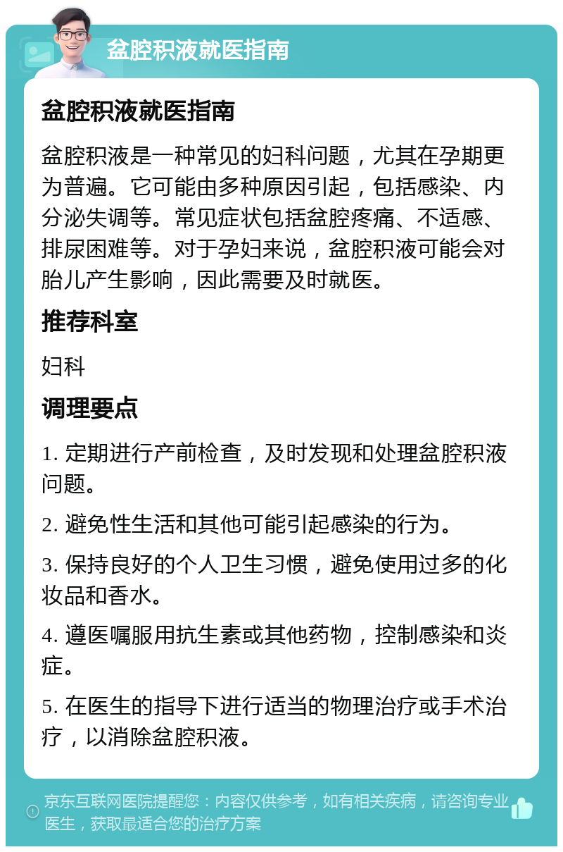 盆腔积液就医指南 盆腔积液就医指南 盆腔积液是一种常见的妇科问题，尤其在孕期更为普遍。它可能由多种原因引起，包括感染、内分泌失调等。常见症状包括盆腔疼痛、不适感、排尿困难等。对于孕妇来说，盆腔积液可能会对胎儿产生影响，因此需要及时就医。 推荐科室 妇科 调理要点 1. 定期进行产前检查，及时发现和处理盆腔积液问题。 2. 避免性生活和其他可能引起感染的行为。 3. 保持良好的个人卫生习惯，避免使用过多的化妆品和香水。 4. 遵医嘱服用抗生素或其他药物，控制感染和炎症。 5. 在医生的指导下进行适当的物理治疗或手术治疗，以消除盆腔积液。