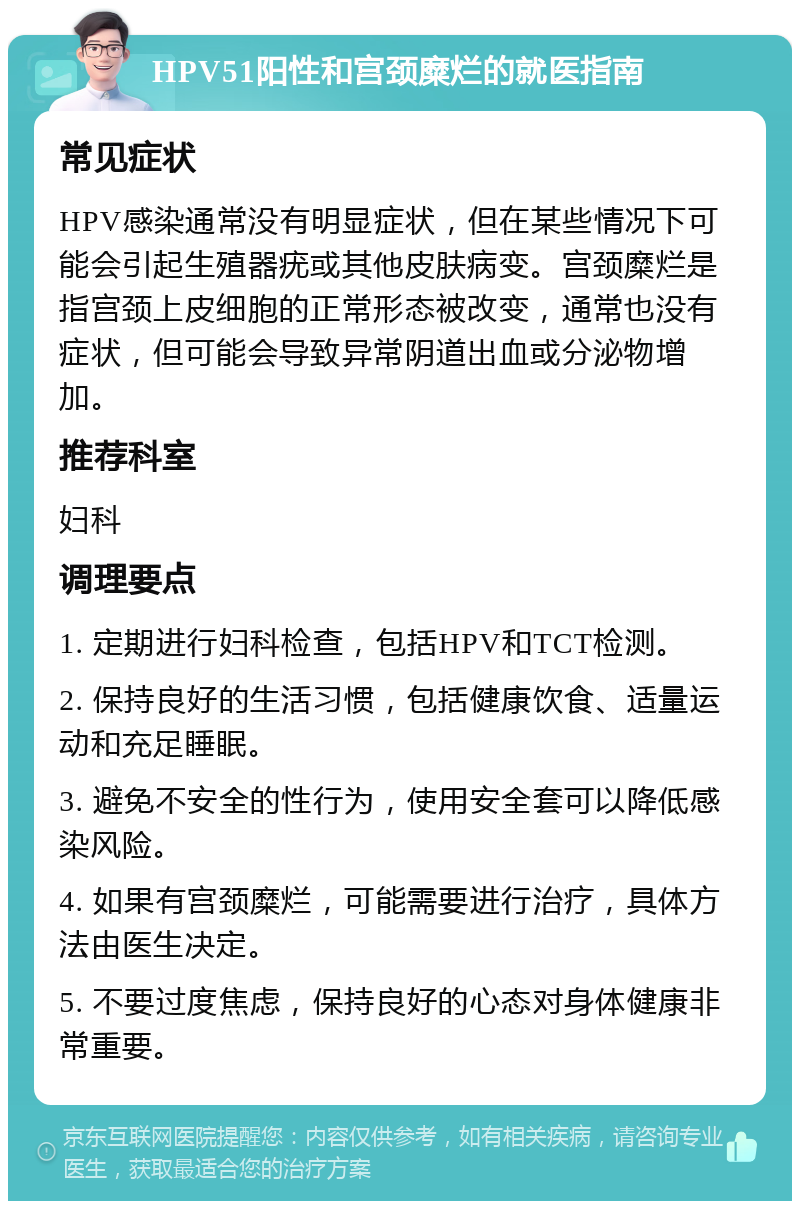 HPV51阳性和宫颈糜烂的就医指南 常见症状 HPV感染通常没有明显症状，但在某些情况下可能会引起生殖器疣或其他皮肤病变。宫颈糜烂是指宫颈上皮细胞的正常形态被改变，通常也没有症状，但可能会导致异常阴道出血或分泌物增加。 推荐科室 妇科 调理要点 1. 定期进行妇科检查，包括HPV和TCT检测。 2. 保持良好的生活习惯，包括健康饮食、适量运动和充足睡眠。 3. 避免不安全的性行为，使用安全套可以降低感染风险。 4. 如果有宫颈糜烂，可能需要进行治疗，具体方法由医生决定。 5. 不要过度焦虑，保持良好的心态对身体健康非常重要。