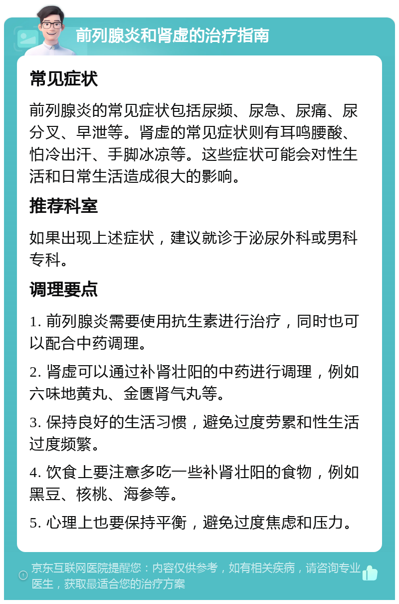 前列腺炎和肾虚的治疗指南 常见症状 前列腺炎的常见症状包括尿频、尿急、尿痛、尿分叉、早泄等。肾虚的常见症状则有耳鸣腰酸、怕冷出汗、手脚冰凉等。这些症状可能会对性生活和日常生活造成很大的影响。 推荐科室 如果出现上述症状，建议就诊于泌尿外科或男科专科。 调理要点 1. 前列腺炎需要使用抗生素进行治疗，同时也可以配合中药调理。 2. 肾虚可以通过补肾壮阳的中药进行调理，例如六味地黄丸、金匮肾气丸等。 3. 保持良好的生活习惯，避免过度劳累和性生活过度频繁。 4. 饮食上要注意多吃一些补肾壮阳的食物，例如黑豆、核桃、海参等。 5. 心理上也要保持平衡，避免过度焦虑和压力。