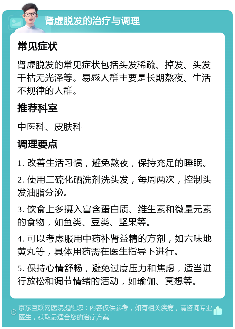 肾虚脱发的治疗与调理 常见症状 肾虚脱发的常见症状包括头发稀疏、掉发、头发干枯无光泽等。易感人群主要是长期熬夜、生活不规律的人群。 推荐科室 中医科、皮肤科 调理要点 1. 改善生活习惯，避免熬夜，保持充足的睡眠。 2. 使用二硫化硒洗剂洗头发，每周两次，控制头发油脂分泌。 3. 饮食上多摄入富含蛋白质、维生素和微量元素的食物，如鱼类、豆类、坚果等。 4. 可以考虑服用中药补肾益精的方剂，如六味地黄丸等，具体用药需在医生指导下进行。 5. 保持心情舒畅，避免过度压力和焦虑，适当进行放松和调节情绪的活动，如瑜伽、冥想等。