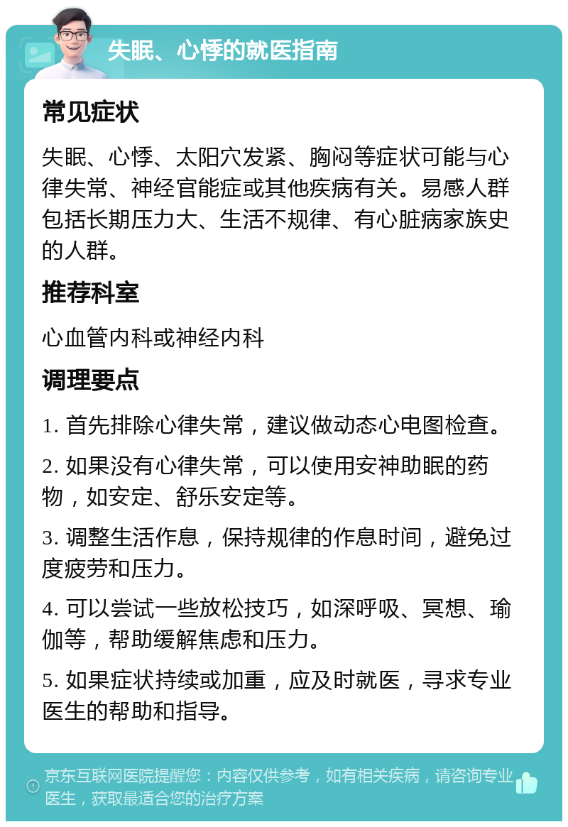 失眠、心悸的就医指南 常见症状 失眠、心悸、太阳穴发紧、胸闷等症状可能与心律失常、神经官能症或其他疾病有关。易感人群包括长期压力大、生活不规律、有心脏病家族史的人群。 推荐科室 心血管内科或神经内科 调理要点 1. 首先排除心律失常，建议做动态心电图检查。 2. 如果没有心律失常，可以使用安神助眠的药物，如安定、舒乐安定等。 3. 调整生活作息，保持规律的作息时间，避免过度疲劳和压力。 4. 可以尝试一些放松技巧，如深呼吸、冥想、瑜伽等，帮助缓解焦虑和压力。 5. 如果症状持续或加重，应及时就医，寻求专业医生的帮助和指导。