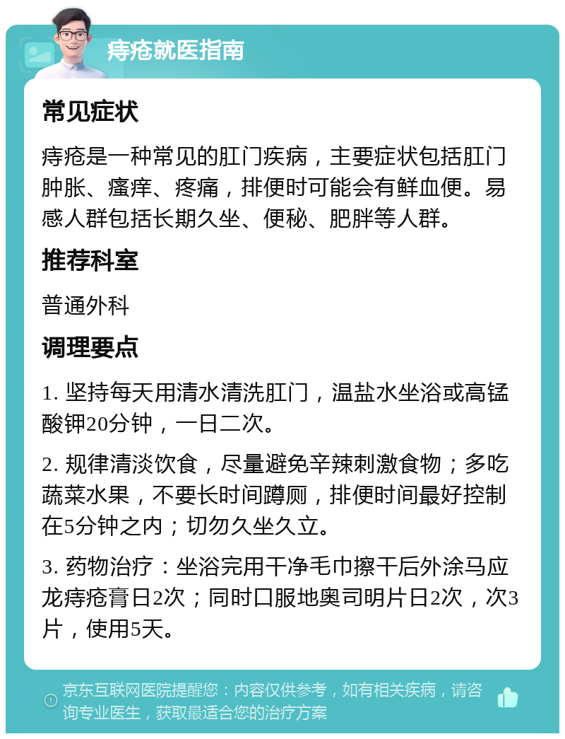 痔疮就医指南 常见症状 痔疮是一种常见的肛门疾病，主要症状包括肛门肿胀、瘙痒、疼痛，排便时可能会有鲜血便。易感人群包括长期久坐、便秘、肥胖等人群。 推荐科室 普通外科 调理要点 1. 坚持每天用清水清洗肛门，温盐水坐浴或高锰酸钾20分钟，一日二次。 2. 规律清淡饮食，尽量避免辛辣刺激食物；多吃蔬菜水果，不要长时间蹲厕，排便时间最好控制在5分钟之内；切勿久坐久立。 3. 药物治疗：坐浴完用干净毛巾擦干后外涂马应龙痔疮膏日2次；同时口服地奥司明片日2次，次3片，使用5天。