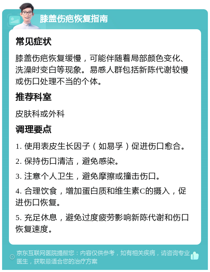 膝盖伤疤恢复指南 常见症状 膝盖伤疤恢复缓慢，可能伴随着局部颜色变化、洗澡时变白等现象。易感人群包括新陈代谢较慢或伤口处理不当的个体。 推荐科室 皮肤科或外科 调理要点 1. 使用表皮生长因子（如易孚）促进伤口愈合。 2. 保持伤口清洁，避免感染。 3. 注意个人卫生，避免摩擦或撞击伤口。 4. 合理饮食，增加蛋白质和维生素C的摄入，促进伤口恢复。 5. 充足休息，避免过度疲劳影响新陈代谢和伤口恢复速度。