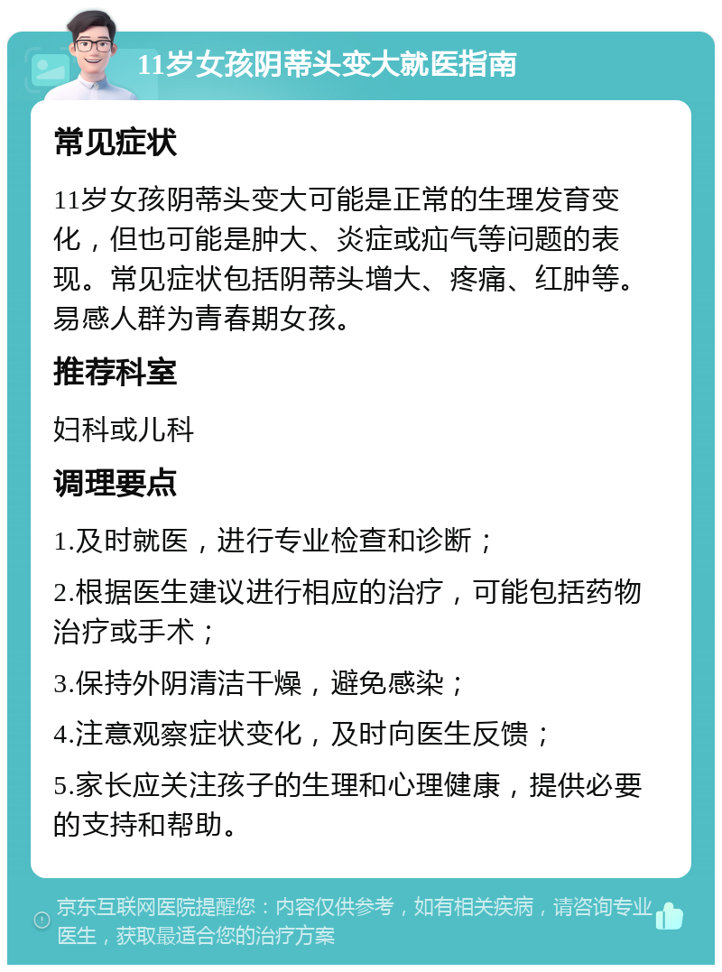 11岁女孩阴蒂头变大就医指南 常见症状 11岁女孩阴蒂头变大可能是正常的生理发育变化，但也可能是肿大、炎症或疝气等问题的表现。常见症状包括阴蒂头增大、疼痛、红肿等。易感人群为青春期女孩。 推荐科室 妇科或儿科 调理要点 1.及时就医，进行专业检查和诊断； 2.根据医生建议进行相应的治疗，可能包括药物治疗或手术； 3.保持外阴清洁干燥，避免感染； 4.注意观察症状变化，及时向医生反馈； 5.家长应关注孩子的生理和心理健康，提供必要的支持和帮助。