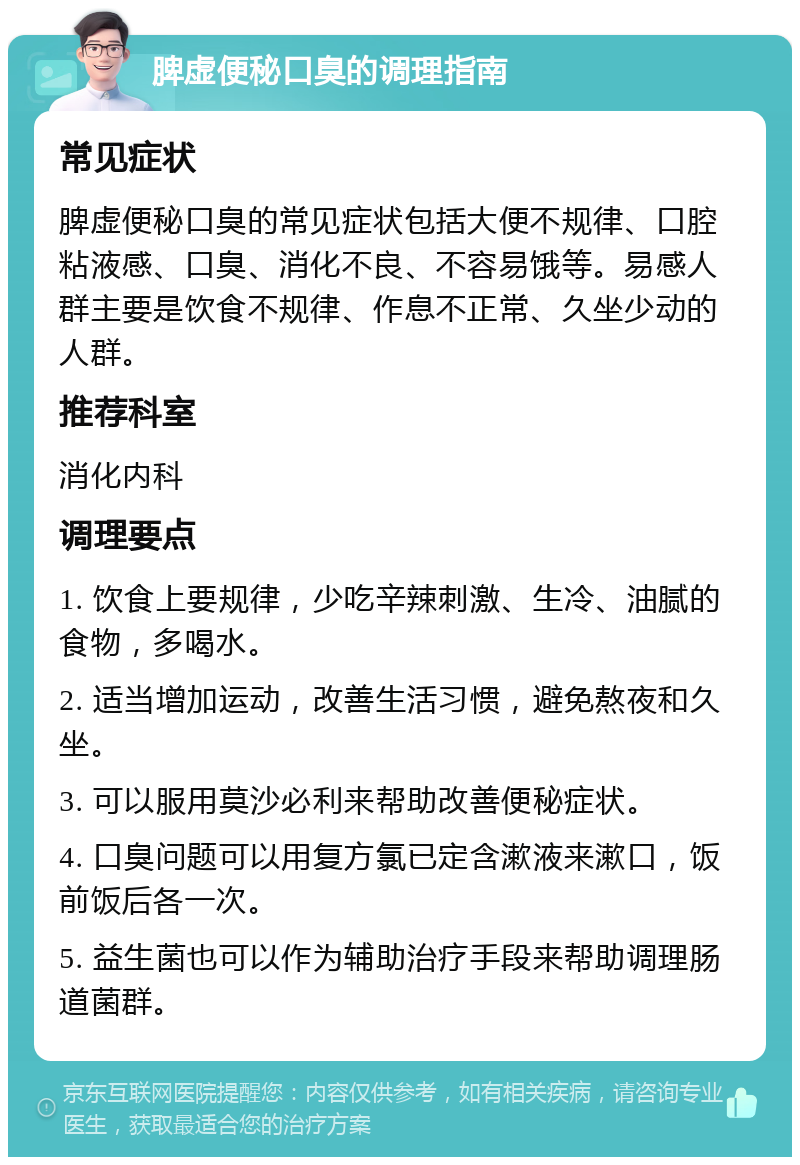 脾虚便秘口臭的调理指南 常见症状 脾虚便秘口臭的常见症状包括大便不规律、口腔粘液感、口臭、消化不良、不容易饿等。易感人群主要是饮食不规律、作息不正常、久坐少动的人群。 推荐科室 消化内科 调理要点 1. 饮食上要规律，少吃辛辣刺激、生冷、油腻的食物，多喝水。 2. 适当增加运动，改善生活习惯，避免熬夜和久坐。 3. 可以服用莫沙必利来帮助改善便秘症状。 4. 口臭问题可以用复方氯已定含漱液来漱口，饭前饭后各一次。 5. 益生菌也可以作为辅助治疗手段来帮助调理肠道菌群。