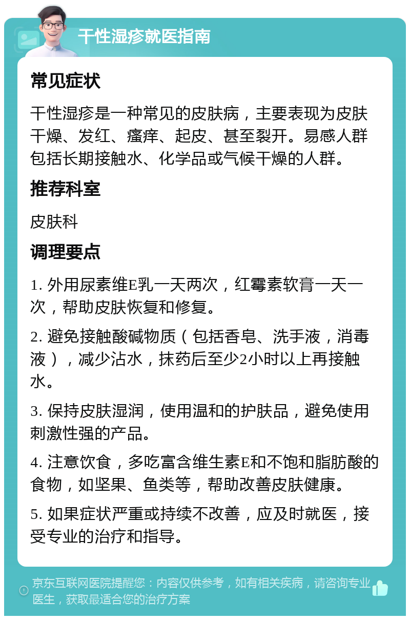 干性湿疹就医指南 常见症状 干性湿疹是一种常见的皮肤病，主要表现为皮肤干燥、发红、瘙痒、起皮、甚至裂开。易感人群包括长期接触水、化学品或气候干燥的人群。 推荐科室 皮肤科 调理要点 1. 外用尿素维E乳一天两次，红霉素软膏一天一次，帮助皮肤恢复和修复。 2. 避免接触酸碱物质（包括香皂、洗手液，消毒液），减少沾水，抹药后至少2小时以上再接触水。 3. 保持皮肤湿润，使用温和的护肤品，避免使用刺激性强的产品。 4. 注意饮食，多吃富含维生素E和不饱和脂肪酸的食物，如坚果、鱼类等，帮助改善皮肤健康。 5. 如果症状严重或持续不改善，应及时就医，接受专业的治疗和指导。