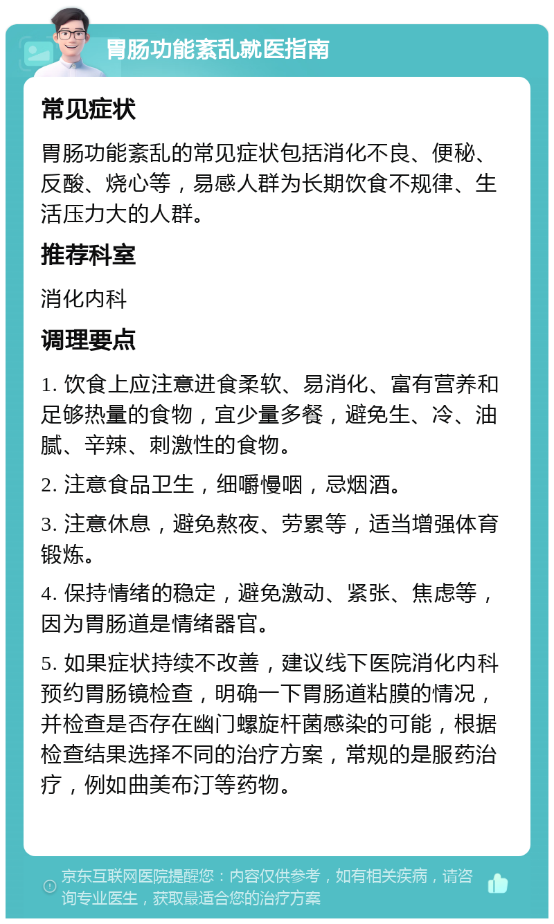 胃肠功能紊乱就医指南 常见症状 胃肠功能紊乱的常见症状包括消化不良、便秘、反酸、烧心等，易感人群为长期饮食不规律、生活压力大的人群。 推荐科室 消化内科 调理要点 1. 饮食上应注意进食柔软、易消化、富有营养和足够热量的食物，宜少量多餐，避免生、冷、油腻、辛辣、刺激性的食物。 2. 注意食品卫生，细嚼慢咽，忌烟酒。 3. 注意休息，避免熬夜、劳累等，适当增强体育锻炼。 4. 保持情绪的稳定，避免激动、紧张、焦虑等，因为胃肠道是情绪器官。 5. 如果症状持续不改善，建议线下医院消化内科预约胃肠镜检查，明确一下胃肠道粘膜的情况，并检查是否存在幽门螺旋杆菌感染的可能，根据检查结果选择不同的治疗方案，常规的是服药治疗，例如曲美布汀等药物。