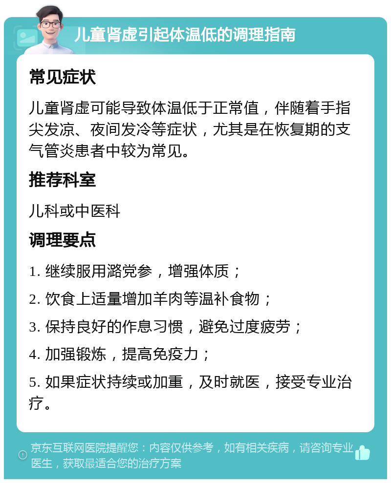 儿童肾虚引起体温低的调理指南 常见症状 儿童肾虚可能导致体温低于正常值，伴随着手指尖发凉、夜间发冷等症状，尤其是在恢复期的支气管炎患者中较为常见。 推荐科室 儿科或中医科 调理要点 1. 继续服用潞党参，增强体质； 2. 饮食上适量增加羊肉等温补食物； 3. 保持良好的作息习惯，避免过度疲劳； 4. 加强锻炼，提高免疫力； 5. 如果症状持续或加重，及时就医，接受专业治疗。