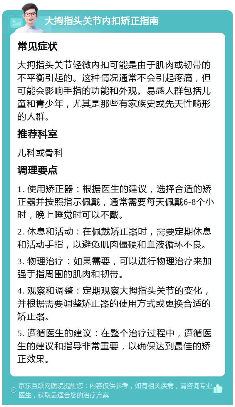 大拇指头关节内扣矫正指南 常见症状 大拇指头关节轻微内扣可能是由于肌肉或韧带的不平衡引起的。这种情况通常不会引起疼痛，但可能会影响手指的功能和外观。易感人群包括儿童和青少年，尤其是那些有家族史或先天性畸形的人群。 推荐科室 儿科或骨科 调理要点 1. 使用矫正器：根据医生的建议，选择合适的矫正器并按照指示佩戴，通常需要每天佩戴6-8个小时，晚上睡觉时可以不戴。 2. 休息和活动：在佩戴矫正器时，需要定期休息和活动手指，以避免肌肉僵硬和血液循环不良。 3. 物理治疗：如果需要，可以进行物理治疗来加强手指周围的肌肉和韧带。 4. 观察和调整：定期观察大拇指头关节的变化，并根据需要调整矫正器的使用方式或更换合适的矫正器。 5. 遵循医生的建议：在整个治疗过程中，遵循医生的建议和指导非常重要，以确保达到最佳的矫正效果。